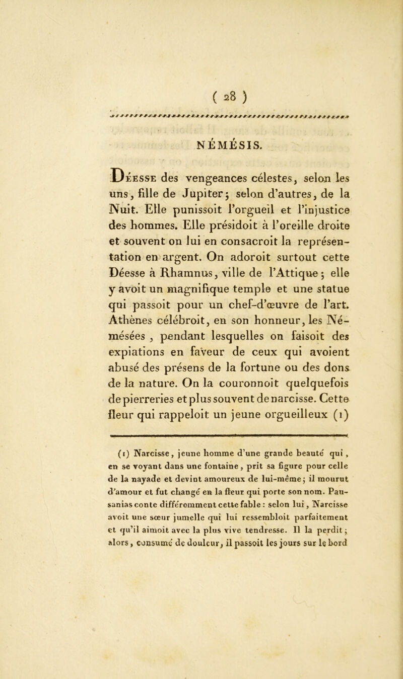 NÉMÉSIS. Déesse des vengeances célestes, selon les uns, fille de Jupiter j selon d’autres, de la Nuit. Elle punissoit l’orgueil et l’injustice des hommes. Elle présidoit à l’oreille droite et souvent on lui en consacroit la représen- tation en argent. On adoroit surtout cette Déesse à Rhamnus, ville de l’Attique 5 elle y avoit un magnifique temple et une statue qui passoit pour un chef-d’œuvre de l’art. Athènes célébroit, en son honneur, les Né- mésées , pendant lesquelles on faisoit des expiations en faVeur de ceux qui avoient abusé des présens de la fortune ou des dons de la nature. On la couronnoit quelquefois de pierreries et plus souvent de narcisse. Cette fleur qui rappeloit un jeune orgueilleux (1) (1) Narcisse, jeune homme d’une grande beauté qui , en se voyant dans une fontaine, prit sa figure pour celle de la nayade et devint amoureux de lui-même; il mourut d'amour et fut changé en la fleur qui porte son nom. Pau- sanias conte différemment cette fable : selon lui, Narcisse avoit une sœur jumelle qui lui ressembloit parfaitement et qu’il aimoit avec la plus vive tendresse. Il la perdit; alors, consumé de douleur, il passoit les jours sur le bord