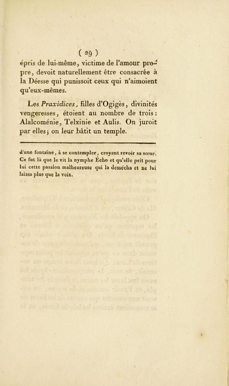 ( *d) épris de lui-même, victime de l’amour pro- pre, devoit naturellement être consacrée à la Déesse qui punissoit ceux qui n’aimoient qu’eux-mêmes. Les Praxidices, Fdles d’Ogigès, divinités vengeresses, étoient au nombre de trois: Àlalcoménïe, Telxinie et Aulis. On juroit par elles 5 on leur bâtit un temple. d'une fontaine, à se contempler, croyant revoir sa sœur. Ce fut là que le vit la nymphe Écho et qu’elle prit pour lui cette passion malheureuse qui la dessécha et ne lui laissa plus que la voix.