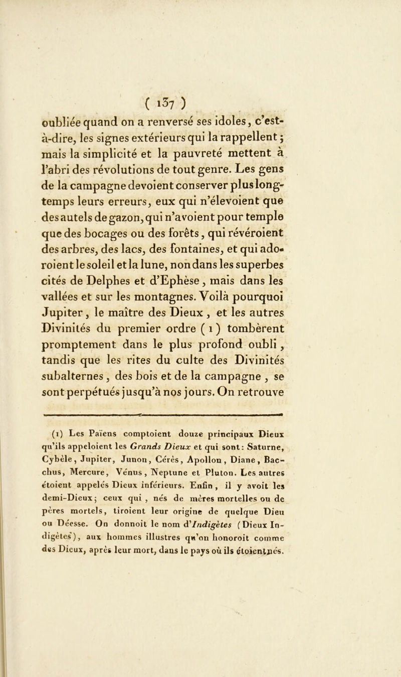 I ( i37 ) oubliée quand on a renversé ses idoles, c’est- à-dire, les signes extérieurs qui la rappellent ; mais la simplicité et la pauvreté mettent à l’abri des révolutions de tout genre. Les gens de la campagne dévoient conserver plus long- temps leurs erreurs, eux qui n’élevoient que des autels de gazon, qui n’a voient pour temple que des bocages ou des forêts, qui révéroient des arbres, des lacs, des fontaines, et qui ado- roient le soleil et la lune, non dans les superbes cités de Delphes et d’Ephèse, mais dans les vallées et sur les montagnes. Voilà pourquoi Jupiter, le maître des Dieux , et les autres Divinités du premier ordre ( 1 ) tombèrent promptement dans le plus profond oubli, tandis que les rites du culte des Divinités subalternes , des bois et de la campagne , se sont perpétués jusqu’à nos jours. On retrouve (i) Les Païens comptaient douze principaux Dieux qu’ils appeloient les Grands Dieux et qui sont: Saturne, Cybèle, Jupiter, Junon, Cérès, Apollon, Diane, Bac- chus, Mercure, Venus, Neptune et Pluton. Les autres e'toient appelés Dieux inferieurs. Enfin , il y avoit les demi-Dieux; ceux qui, nés de mères mortelles ou de pères mortels, tiroient leur origine de quelque Dieu ou Déesse. On donnoit le nom d'Indigètes (Dieux In- digètes'), aux hommes illustres qu’on honoroit comme des Dieux, après leur mort, dans le pays où ils e'toienljiés.