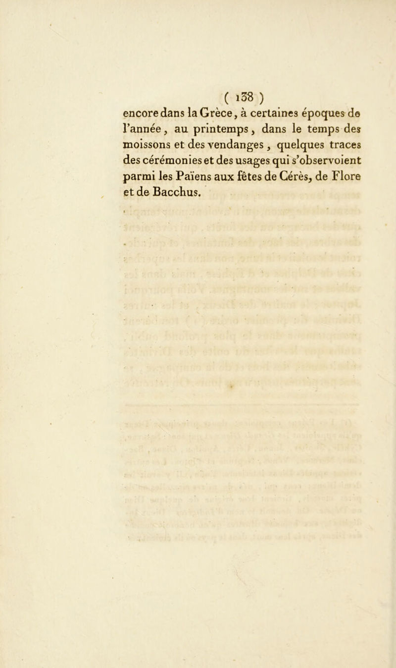 encore dans la Grèce, à certaines époques de l’année, au printemps, dans le temps des moissons et des vendanges , quelques traces des cérémonies et des usages qui s’observoient parmi les Païens aux fêtes de Cérès, de Flore et de Bacchus.