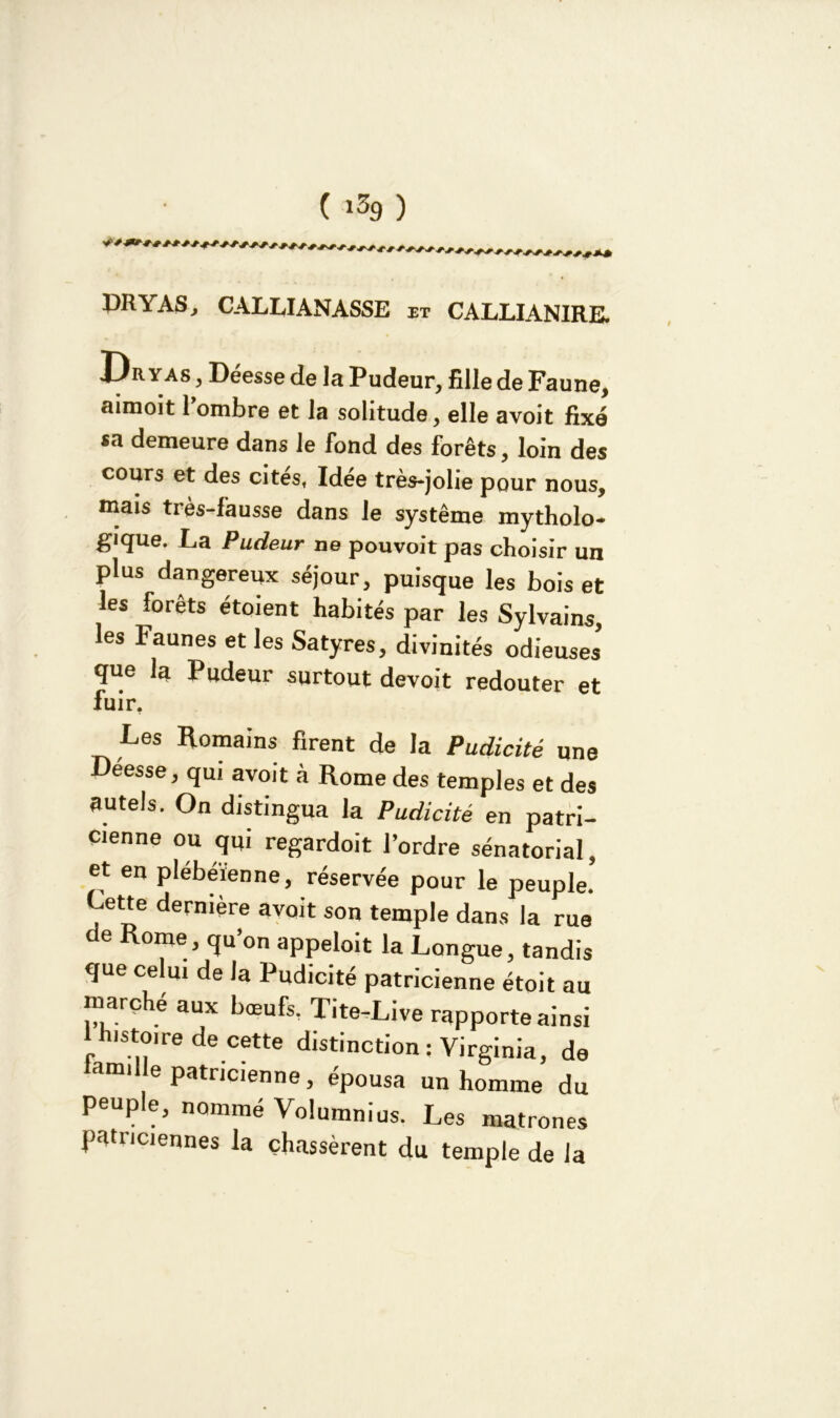 ( i$9 ) DRYAS, CALUANASSE et CALLIANIRE. yas , Deesse de la Pudeur, fille de Faune, aimoit l ombre et la solitude, elle avoit fixé *a demeure dans le fond des forêts, loin des cours et des cites. Idée très-jolie pour nous, mais très-fausse dans le système mytholo- gique. La Pudeur ne pouvoit pas choisir un plus dangereux séjour, puisque les bois et les forêts étoient habités par les Sylvains, les Faunes et les Satyres, divinités odieuses que la Pudeur surtout devoit redouter et fuir. Les Romains firent de la Pudicité une Deesse, qui avoit à Rome des temples et des autels. On distingua la Pudicité en patri- cienne ou qui regardoit l’ordre sénatorial, et en plébéienne, réservée pour le peuple. Lette dernière avoit son temple dans la rue cle Rome, qu’on appeloit la Longue, tandis que celui de la Pudicité patricienne étoit au marché aux bœufs, Tite-Live rapporte ainsi I h.stoire de cette distinction ; Virginia, de mi e patricienne, épousa un homme du Peuple, nommé Volumnius. Les matrones patriciennes la chassèrent du temple de la
