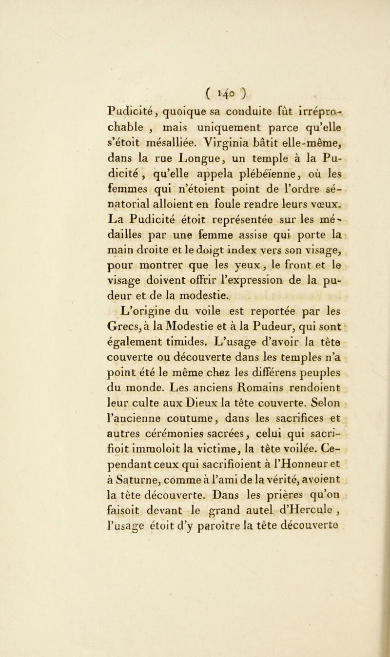 ( 14° ) Pudicité, quoique sa conduite fût irrépro- chable , mais uniquement parce qu’elle s’étoit mésalliée. Virginia bâtit elle-même, dans la rue Longue, un temple à la Pu- dicité , qu’elle appela plébéienne, où les femmes qui n’étoient point de l’ordre sé- natorial alloient en foule rendre leurs vœux. La Pudicité étoit représentée sur les mé^ dailles par une femme assise qui porte la main droite et le doigt index vers son visage, pour montrer que les yeux, le front et le visage doivent offrir l’expression de la pu- deur et de la modestie. L’origine du voile est reportée par les Grecs, à la Modestie et à la Pudeur, qui sont également timides. L’usage d’avoir la tête couverte ou découverte dans les temples n’a point été le même chez les différens peuples du monde. Les anciens Romains rendoient leur culte aux Dieux la tête couverte. Selon l’ancienne coutume, dans les sacrifices et autres cérémonies sacrées, celui qui sacri- fioit immoloit la victime, la tête voilée. Ce- pendant ceux qui sacrifioient à l’Honneur et à Saturne, comme à l’ami de la vérité, avoient la tête découverte. Dans les prières qu’on faisoit devant le grand autel d’Hercule , l’usage étoit d’y paroître la tête découverte