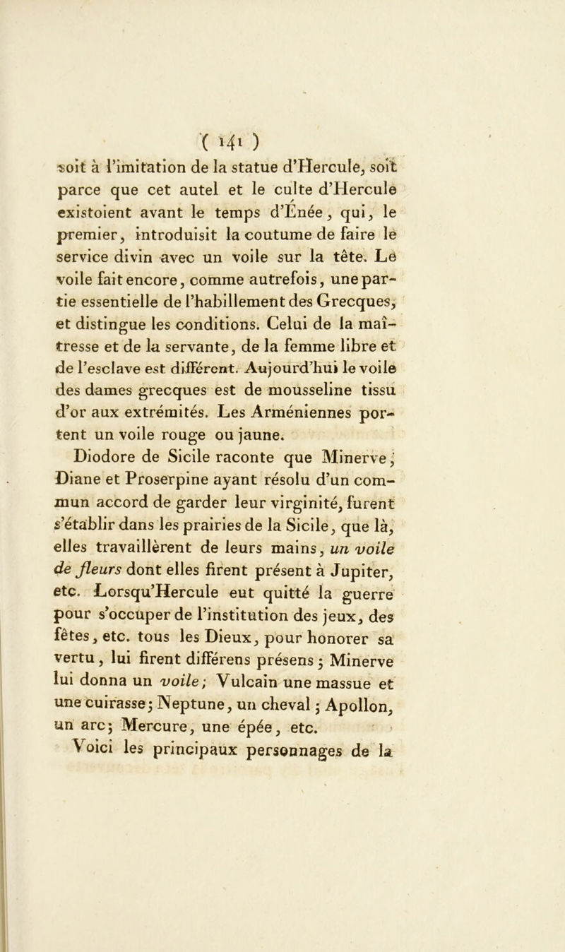 ( ï-4» ) «oit à l’imitation de la statue d’HercuIe, soit parce que cet autel et le culte d’Hercule existaient avant le temps d’Enée, qui, le premier, introduisit la coutume de faire le service divin avec un voile sur la tête. Lé voile fait encore, comme autrefois, une par- tie essentielle de l’habillement des Grecques, et distingue les conditions. Celui de la maî- tresse et de la servante, de la femme libre et de l’esclave est différent. Aujourd’hui le voile des dames grecques est de mousseline tissu d’or aux extrémités. Les Arméniennes por- tent un voile rouge ou jaune. Diodore de Sicile raconte que Minerve,' Diane et Proserpine ayant résolu d’un com- mun accord de garder leur virginité, furent s établir dans les prairies de la Sicile, que là, elles travaillèrent de leurs mains, un voile de fleurs dont elles firent présent à Jupiter, etc. Lorsqu’Hercule eut quitté la guerre pour s’occuper de l’institution des jeux, des fêtes, etc. tous les Dieux, pour honorer sa vertu , lui firent difFérens présens ; Minerve lui donna un voile; Vulcain une massue et une cuirasse; Neptune, un cheval ; Apollon, un arc; Mercure, une épée, etc. Voici les principaux personnages de la