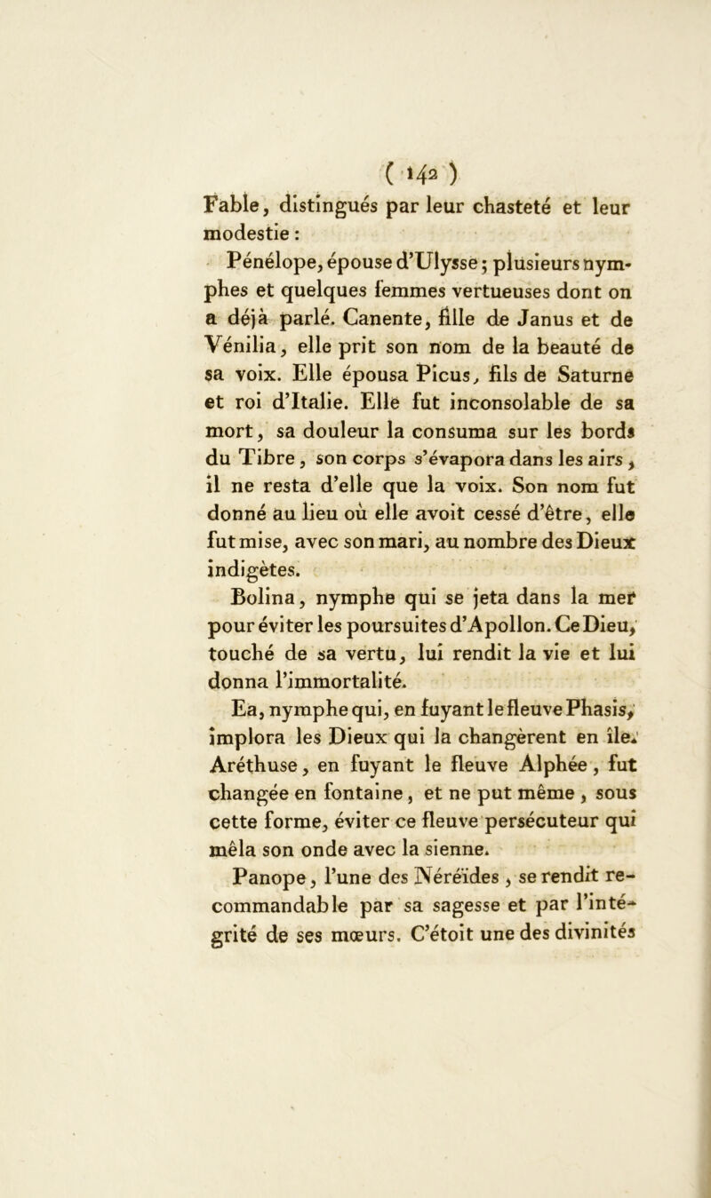 ( '142 ) Fable, distingués par leur chasteté et leur modestie : Pénélope, épouse d’Ulysse ; plusieurs nym- phes et quelques femmes vertueuses dont on a déjà parlé. Canente, fille de Janus et de Vénilia, elle prit son nom de la beauté de sa voix. Elle épousa Picus, fils de Saturne et roi d’Italie. Elle fut inconsolable de sa mort, sa douleur la consuma sur les bords du Tibre , son corps s’évapora dans les airs , il ne resta d’elle que la voix. Son nom fut donné au lieu où elle avoit cessé d’être, elle fut mise, avec son mari, au nombre des Dieux indigètes. Bolina, nymphe qui se jeta dans la mef pour éviter les poursuites d’Apollon. Ce Dieu, touché de sa vertu, lui rendit la vie et lui donna l’immortalité. Ea, nymphe qui, en fuyant le fleuve Phasis, implora les Dieux qui la changèrent en île* Aréthuse, en fuyant le fleuve Alphée, fut changée en fontaine, et ne put même , sous cette forme, éviter ce fleuve persécuteur qui mêla son onde avec la sienne. Panope, l’une des Néréides , se rendit re- commandable par sa sagesse et par l’inté- grité de ses mœurs. C’étoit une des divinités