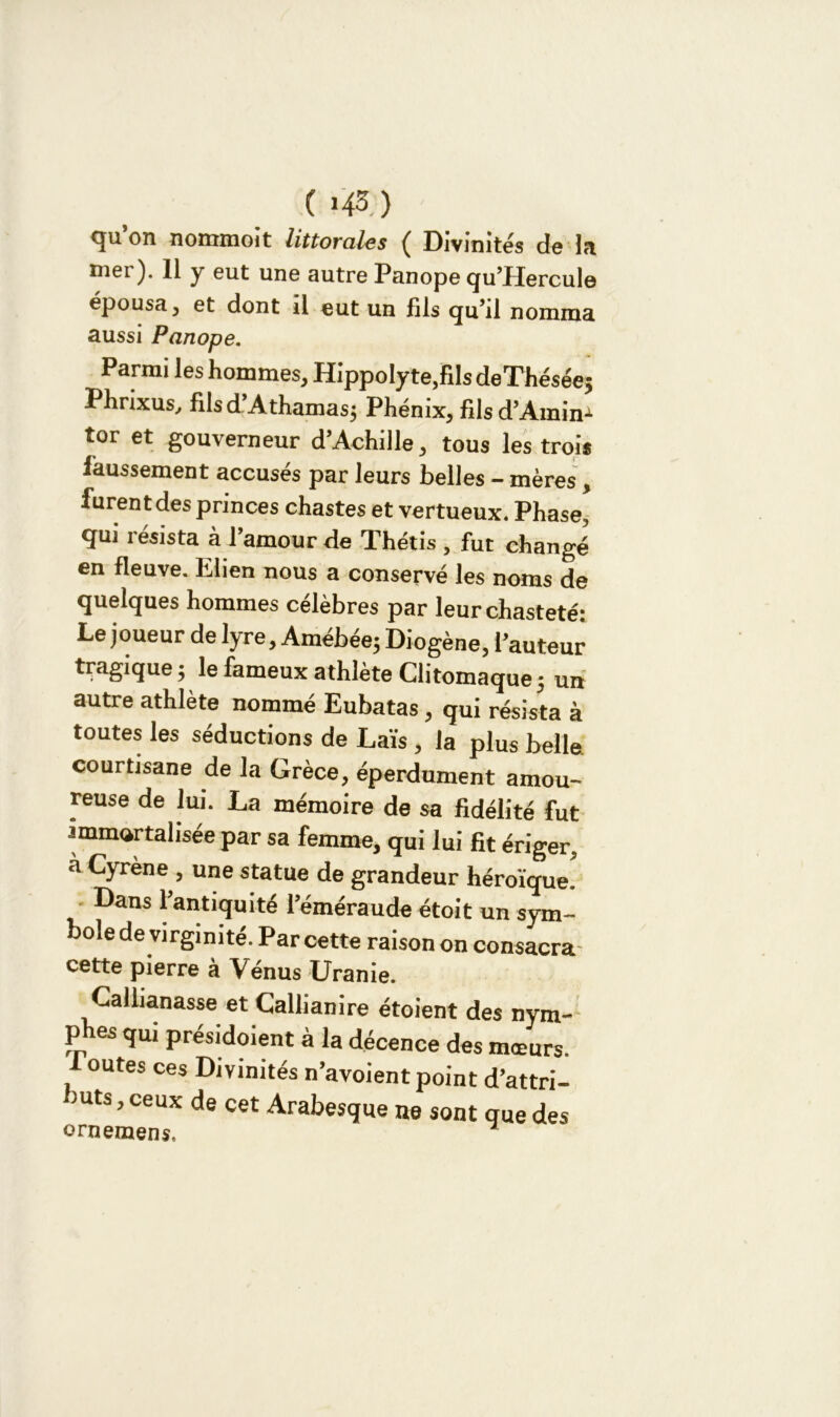 ( 145. ) qu’on nommoit littorales ( Divinités de la nier). 11 y eut une autre Panope qu’Hercule épousa, et dont il eut un fils qu’il nomma aussi Panope. Parmi les hommes, Hippolyte,fiIs de Thésée; Phrixus, filsd’Athamas; Phénix, fils d’Amin-1 tor et gouverneur d’Achille, tous les trois faussement accusés par leurs belles - mères, furent des princes chastes et vertueux. Phase, qui résista à l’amour de Thétis , fut changé en fleuve. Elien nous a conservé les noms de quelques hommes célèbres par leur chasteté: Le joueur de lyre, Amébée; Diogène, l’auteur tragique ; le fameux athlète Clitomaque ; un autre athlète nommé Eubatas, qui résista à toutes les séductions de Laïs , la plus belle, courtisane de la Grèce, éperdument amou- reuse de lui. La mémoire de sa fidélité fut immortalisée par sa femme, qui lui fit ériger, à Cyrène , une statue de grandeur héroïque. Dans l’antiquité l’éméraude étoit un sym- bole de virginité. Par cette raison on consacra, cette pierre à Vénus Uranie. Callianasse et Callianire étoient des nym- phes qui présidaient à la décence des mœurs. outes ces Divinités n’avoient point d’attri- buts , ceux de cet Arabesque ne sont que des