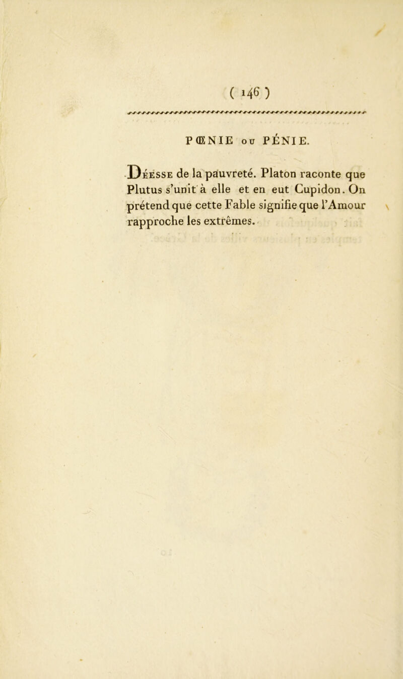 PdXNIE ou PÉNIE. •Déesse de la pauvreté. Platon raconte que Plutus s’unit à elle et en eut Cupidon.On prétend que cette Fable signifie que l’Amour rapproche les extrêmes.