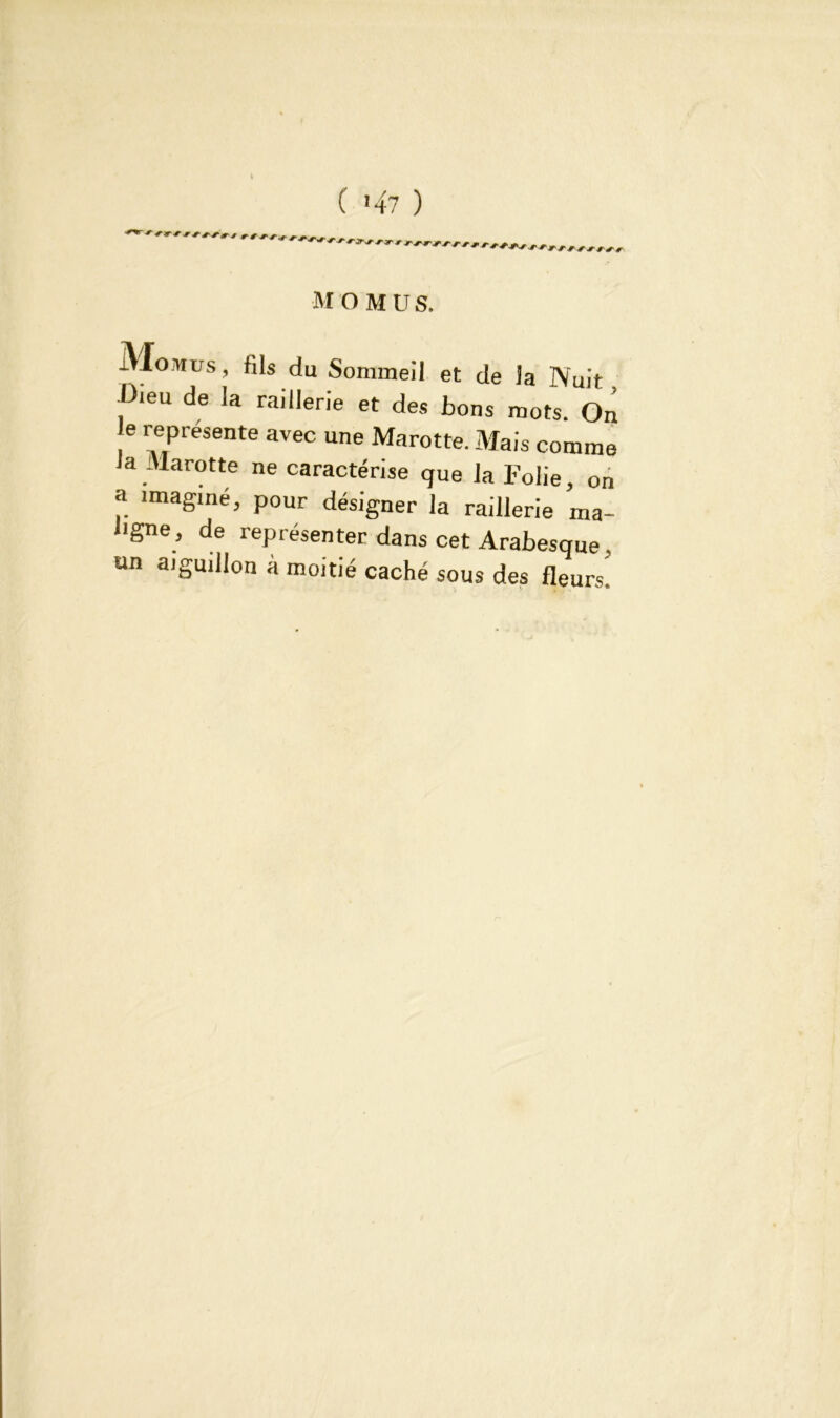 Momus, fils du Sommeil et de la Nuit -Dieu de la raillerie et des bons mots. On e représente avec une Marotte. Mais comme Ja Marotte ne caractérise que la Folie, on a imaginé, pour désigner la raillerie ma- ligne, de représenter dans cet Arabesque . an aiguillon à moitié caché sous des fleurs’