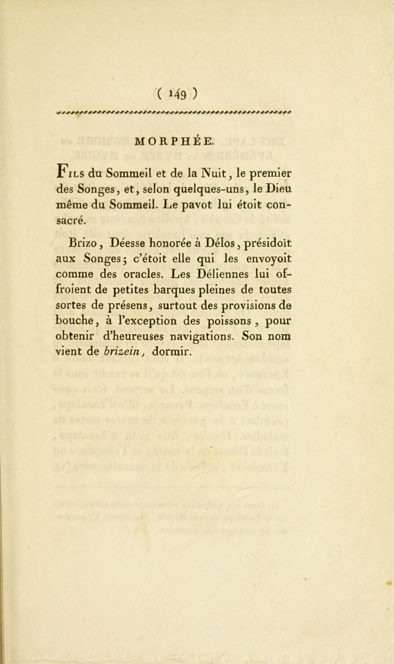 Fils du Sommeil et de la Nuit, le premier des Songes, et, selon quelques-uns, le Dieu même du Sommeil. Le pavot lui étoit con- sacré. Brizo, Déesse honorée à Délos, présidoit aux Songes 5 c’étoit elle qui les envoyoit comme des oracles. Les Déliennes lui of- froient de petites barques pleines de toutes sortes de présens, surtout des provisions de bouche, à l’exception des poissons , pour obtenir d’heureuses navigations. Son nom vient de brizein, dormir.