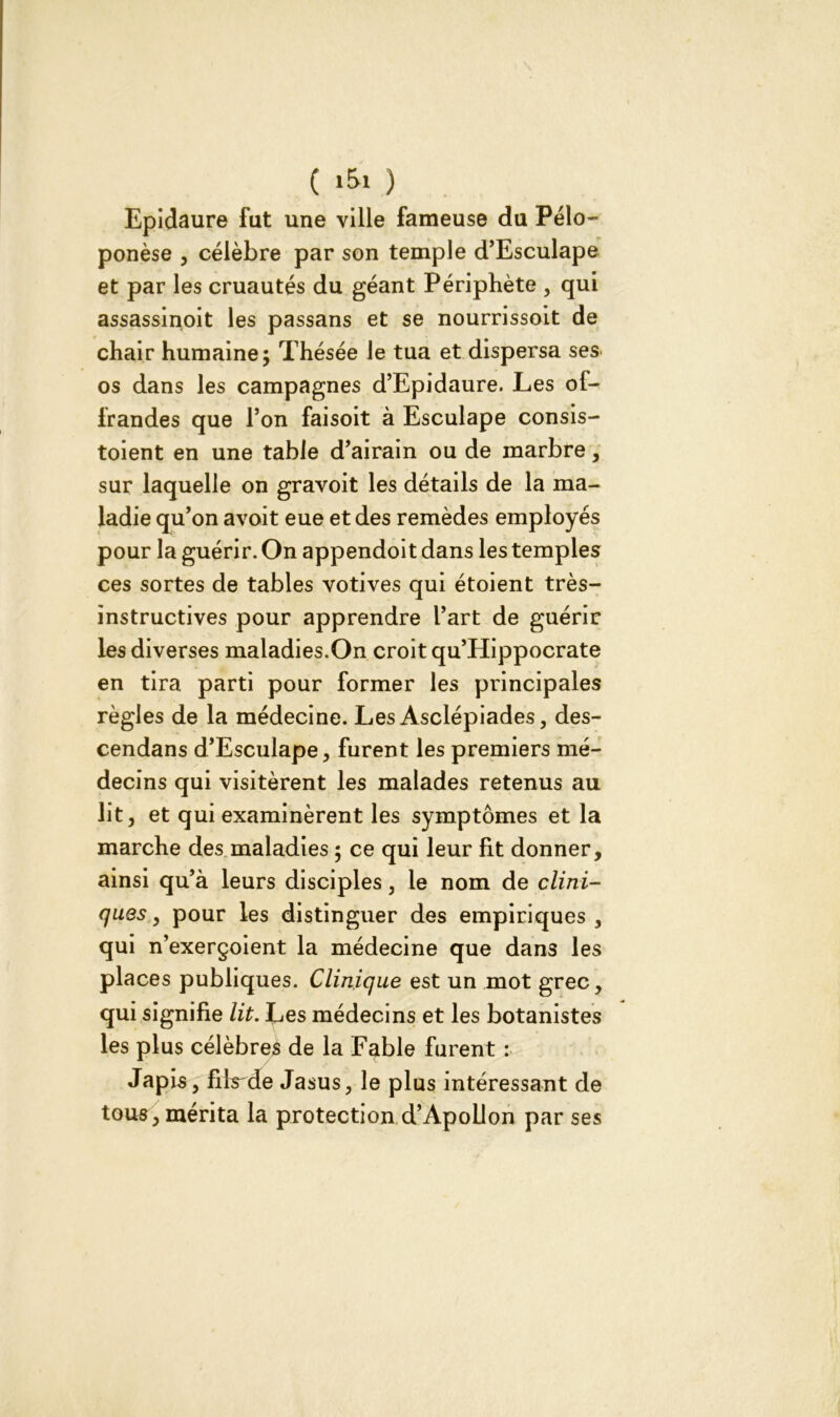 ( 1&1 ) Epidaure fut une ville fameuse du Pélo- ponèse , célèbre par son temple d’Esculape et par les cruautés du géant Périphète , qui assassinoit les passans et se nourrissoit de chair humaine; Thésée le tua et dispersa ses os dans les campagnes d’Epidaure. Les of- frandes que l’on faisoit à Esculape consis- toient en une table d’airain ou de marbre, sur laquelle on gravoit les détails de la ma- ladie qu’on avoit eue et des remèdes employés pour la guérir. On appendoit dans les temples ces sortes de tables votives qui étoient très- instructives pour apprendre l’art de guérir les diverses maladies.On croit qu’Hippocrate en tira parti pour former les principales règles de la médecine. Les Asclépiades, des- cendans d’Esculape, furent les premiers mé- decins qui visitèrent les malades retenus au lit, et qui examinèrent les symptômes et la marche des maladies ; ce qui leur fit donner, ainsi qu’à leurs disciples, le nom de clini- ques , pour les distinguer des empiriques , qui n’exerçoient la médecine que dans les places publiques. Clinique est un mot grec, qui signifie lit. Les médecins et les botanistes les plus célèbres de la Fable furent : Japls, fils de Jasus, le plus intéressant de tous, mérita la protection d’Apollon par ses