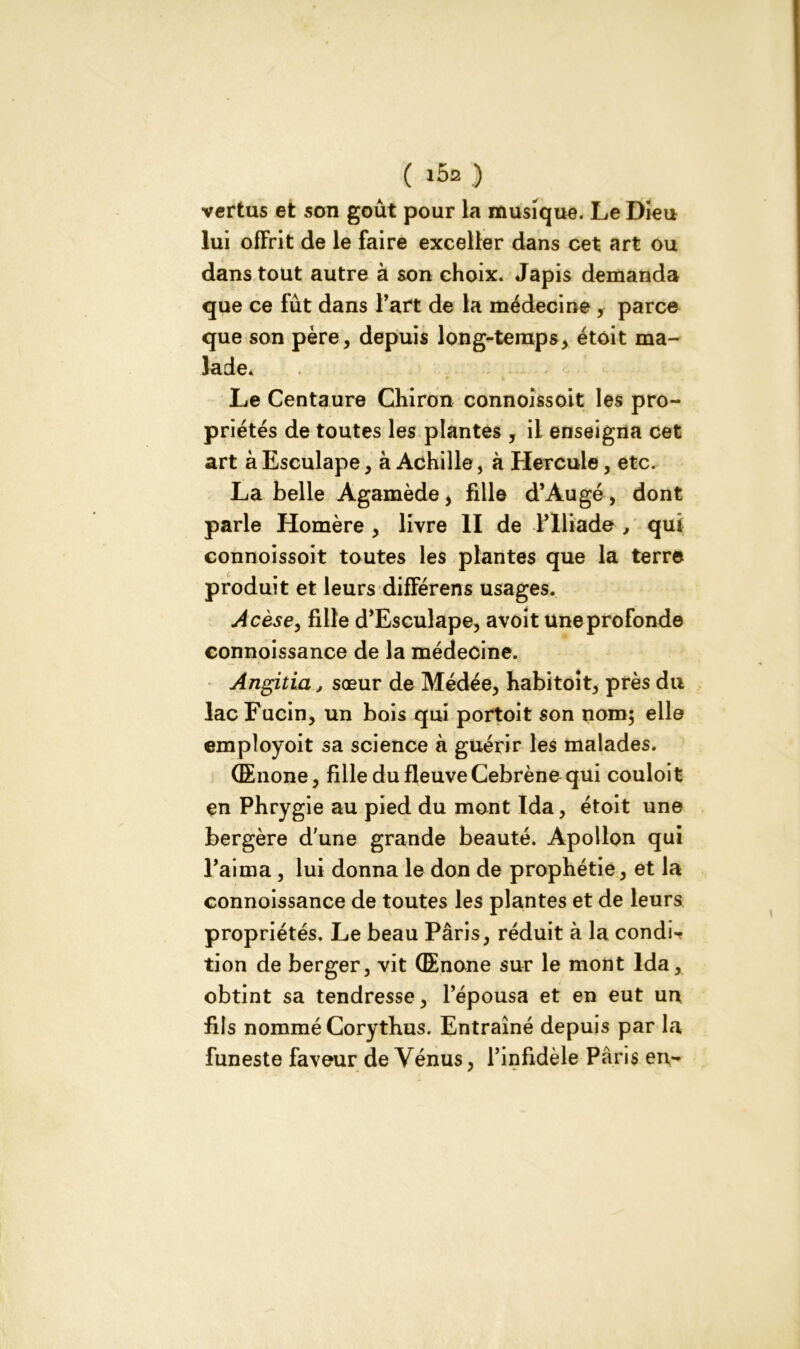 ( ) vertus et son goût pour la musique. Le Dieu lui offrit de le faire exceller dans cet art ou dans tout autre à son choix. Japis demanda que ce fût dans l’art de la médecine parce que son père, depuis long-temps, étoit ma- lade. Le Centaure Chiron connoissoit les pro- priétés de toutes les plantes , il enseigna cet art à Esculape, à Achille, à Hercule, etc. La belle Agamède, fille d’Augé , dont parle Homère , livre II de l’Iliade , qui connoissoit toutes les plantes que la terre produit et leurs différens usages. Acèse, fille d’Esculape, avoit une profonde connoissance de la médecine. Angitia, sœur de Médée, habitoit, près du lac Fucin, un bois qui portoit son nom; elle empîoyoit sa science à guérir les malades. (Enone, fille du fleuve Cebrène qui couloit en Phrygie au pied du mont Ida, étoit une bergère d'une grande beauté. Apollon qui l’aima, lui donna le don de prophétie, et la connoissance de toutes les plantes et de leurs propriétés. Le beau Pâris, réduit à la condi-f tion de berger, vit (Enone sur le mont Ida, obtint sa tendresse, l’épousa et en eut un fils nommé Corythus. Entraîné depuis par la funeste faveur de Vénus, l’infidèle Paris en-