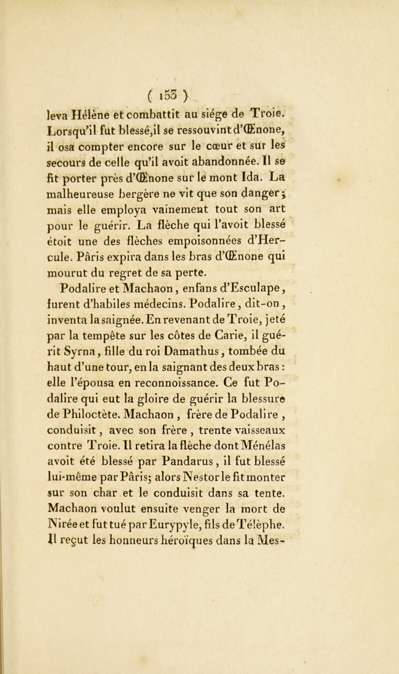 (i53> leva Hélène et combattit au siège de Troie. Lorsqu’il fut blessé,il se ressouvint d’CEnone, il osa compter encore sur le cœur et sur les secours de celle qu’il avoit abandonnée. Il se fit porter près d’CEnone sur le mont Ida. La malheureuse bergère ne vit que son danger my mais elle employa vainement tout son art pour le guérir. La flèche qui l’avoit blessé étoit une des flèches empoisonnées d’Her- cule. Paris expira dans les bras d’CEnone qui mourut du regret de sa perte. Podalire et Machaon, enfans d’Esculape, furent d’habiles médecins. Podalire, dit-on , inventa lasaignée. En revenant de Troie, jeté par la tempête sur les côtes de Carie, il gué- rit Syrna, fille du roi Damathus, tombée du haut d’une tour, en la saignant des deux bras : elle l’épousa en reconnoissance. Ce fut Po- dalire qui eut la gloire de guérir la blessure de Philoctète. Machaon , frère de Podalire , conduisit, avec son frère , trente vaisseaux contre Troie. Il retira la flèche dont Ménélas avoit été blessé par Pandarus, il fut blessé lui-même par Paris; alors Nestor le fit monter sur son char et le conduisit dans sa tente. Machaon voulut ensuite venger la mort de Niréeet futtuéparEurypyle, fils deTélèphe. Il reçut les honneurs héroïques dans la Mes-