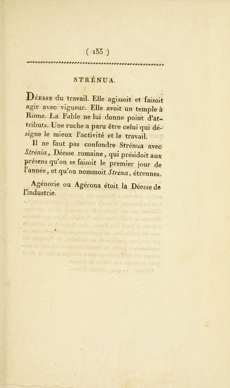 STRÉNUA. Déesse du travail. Elle agissoit et faisoit agir avec vigueur. Elle avoit un temple à Rome. La labié ne lui donne point d’at~ tributs. Une ruche a paru être celui qui dé- signe le mieux l’activité et le travail. Il ne faut pas confondre Strénua avec Sjrénia, Déesse romaine, qui présidoit aux présens qu on se faisoit le premier jour de l’année, et qu’on nommoit Stréna, étrennes. Agénorie ou Agérona étoit la Déesse de l’industrie.