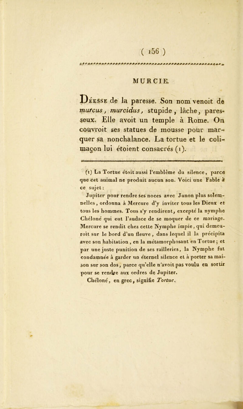 ( >56 ) MURCIE. Déesse de la paresse. Son nom venoit de mure us, murcidus, stupide, lâche, pares- seux. Elle avoit un temple à Rome. On couvroit ses statues de mousse pour mar- quer sa nonchalance. La tortue et le coli- maçon lui étoient consacrés (1). (i) La Tortue e'toit aussi l'emblème du silence, parce que cet animal ne produit aucun son. Voici une Fable à ce sujet: Jupiter pour rendre ses noces avec Junon plus solera- nelles, ordonna à Mercure d’y inviter tous les Dieux et tous les hommes. Tous s’y rendirent, excepte' la nymphe Chéloné qui eut l’audace de se moquer de ce mariage. Mercure se rendit chez cette Nymphe impie, qui demeu- roit sur le bord d’un fleuve, dans lequel il la précipita avec son habitation , en la métamorphosant en Tortue ; et par une juste punition de ses railleries, la Nymphe fut condamnée à garder un éternel silence et à porter sa mai- son sur son dos, parce qu’elle n’avoit pas voulu en sortir pour se rendre aux ordres de Jupiter. Chéloné, en grec, signifie Tortue.