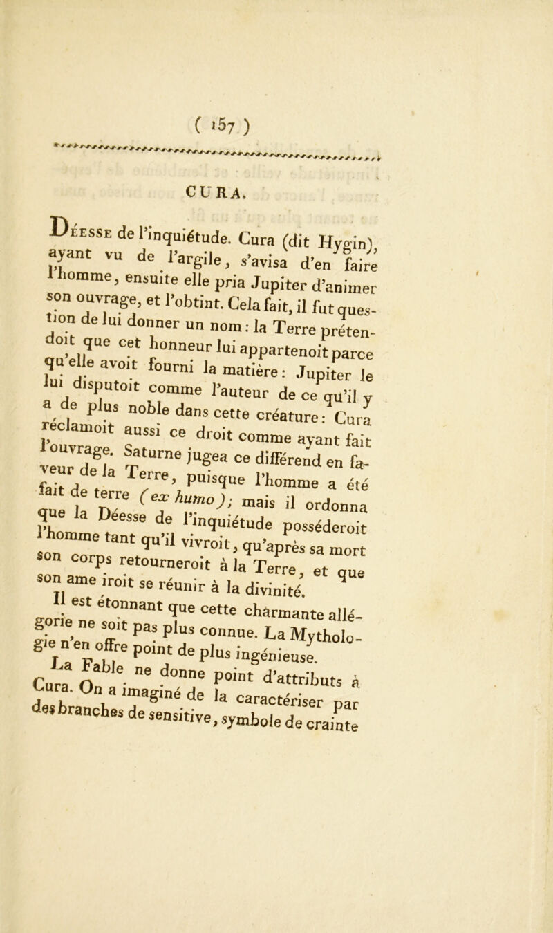 CURA. Deesse de l’inquiétude. Cura (dit Hvffin) ayant vu de l’argile, s’avisa d’en faire homme, ensuite elle pria Jupiter d’animer son ouvrage, et l’obtint. Cela fait, il fut ques- tion de lui donner un nom: la Terre préten- do. que cet honneur lui appartenoit parce lui H a?'t f°Urni 13 matière : Jupiter le disputait comme l’auteur de ce qu’il v réclamo> ^ ^ créature : Cu™ i, ce droit comme ayant fait 1ZZ: sTa,“™ » diffiJa „ £ fai-t de V 7e’ puisque rhomme a été eu 1 T(7hToj!mais il que la Deesse de l’inquiétude posséderoit homme tant qu’il vivroit, qu’après sa mo S°n C°rP.s retourneroit a la Terre, et que son ame iroit se réunir à la divinité. 1 est étonnant que cette charmante al lé- gie n’en 7' ^ ^ La Mytholo- La bZ r Phs pieuse. Cura O 6 ne ^°nne P°int d’attributs à VUra’ °na uuagmé de la caractériser par des branches de sensitive, symbole de crainte