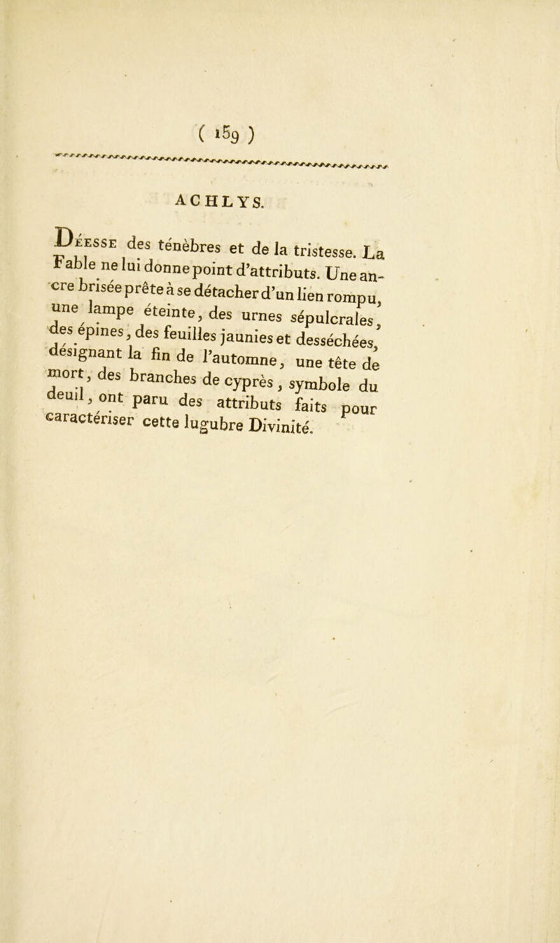 (*5g) achlys. Déesse des ténèbres et de la tristesse. La t able ne lui donne point d’attributs. Une an- cre brisée prête à se détacher d’un lien rompu une lampe éteinte, des urnes sépulcrales; des epmes des feuilles jaunies et desséchées désignant la fin de l’automne, une tête d^ mort, des branches de cyprès, symbole du eu,l, ont paru des attributs faits pour caractériser cette lugubre Divinité.