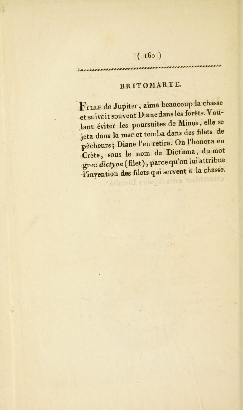 ( i6° ) britomarte. Fille de Jupiter, aima beaucoup la chasse et suivoit souvent Diane dans les forêts. Vou- lant éviter les poursuites de Minos, elle se •jeta dans la mer et tomba dans des filets de pêcheurs; Diane l’en retira. On l’honora en Crète, sous le nom de Dictmna, du mot grec dictyon (filet), parce qu’on lui attribue •l’invention des filets qui servent à la chasse. 4