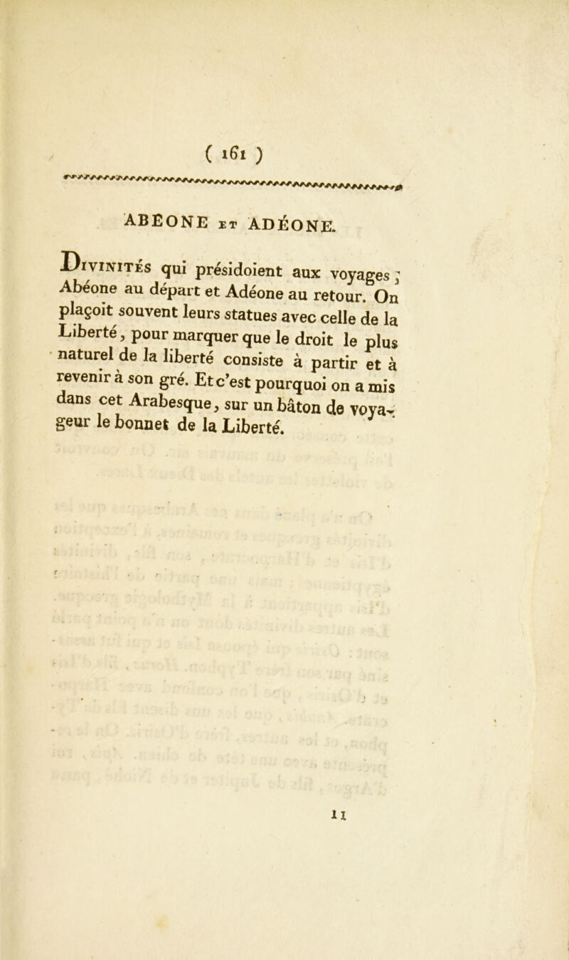 ( ifa ) ABEONE it ADÉONE. Divinités qui présidoient aux voyages; Abéone au départ et Adéone au retour. On plaçoit souvent leurs statues avec celle de la Liberté, pour marquer que le droit le plus naturel de la liberté consiste à partir et à revenir à son gré. Et c’est pourquoi on a mis dans cet Arabesque, sur un bâton de voya- geur le bonnet de la Liberté. u