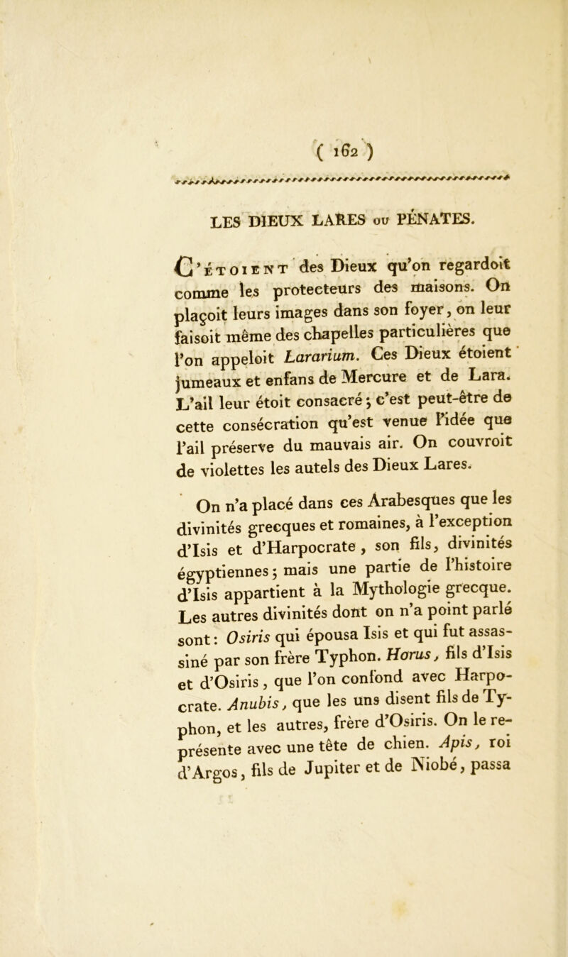 LES DIEUX LARES ou PÉNATES. O ’ É t o i e n T des Dieux qu’on regardoit comme les protecteurs des maisons. On plaçoit leurs images dans son foyer, on leur faisoit même des chapelles particulières que l’on appeloit Lciravium. Ces Dieux etoient jumeaux et enfans de Mercure et de Lara. L’ail leur étoit consacré ; c’est peut-être de cette consécration qu’est venue 1 idee que l’ail préserve du mauvais air. On couvroit de violettes les autels des Dieux Lares. On n’a placé dans ces Arabesques que les divinités grecques et romaines, à l’exception d’Isis et d’Harpocrate, son fils, divinités égyptiennes ; mais une partie de l’histoire d’Isis appartient à la Mythologie grecque. Les autres divinités dont on n’a point parlé sont: Osiris qui épousa Isis et qui fut assas- siné par son frère Typhon. Horns, fils d’Isis et d’Osiris , que l’on confond avec Harpo- crate. Anubis, que les uns disent fils de Ty- phon, et les autres, frère d’Osiris. On le re- présente avec une tête de chien. Apis, roi d’Argos, fils de Jupiter et de Niobé, passa