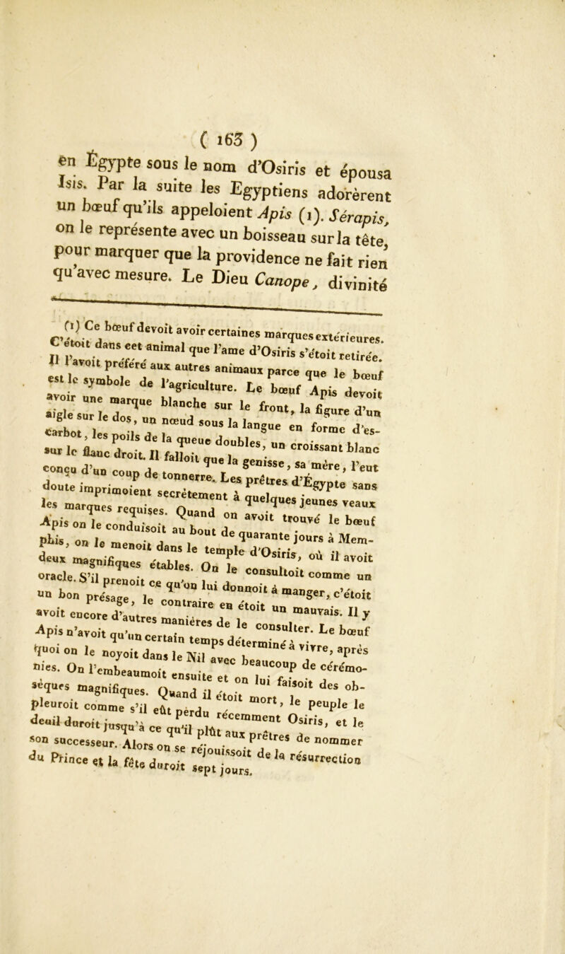 ( i63) ?” Égypte sous le nom d’Osiris et épousa Isis Par la suite les Egyptiens adorèrent un bœuf qu ils appeloient Apis (i). Sérapis, on le représente avec un boisseau sur la tête pour marquer que la providence ne fait rien qu avec mesure. Le Dieu Canope, divinité /' ** , s • ' ri) Ce bœuf dev°it avoir certaines marques extérieures J M ',UC rame d’°Siris retire'e. est le slh Ü *T an,m“UX P*'Ce 1“ ie ^uf ymbole de 1 agriculture, te bœuf Apis devoir >igTe surleT1' U fr<mt> la Ë*ure d’“» So I ? ? $OUS h *anSue en forme d’es sur te CZicÎt LTr dTb‘eS’ blanc r. a,, r~ doute imprimoient , P d E^Pte saDS ... rf r^r “ p lis, on hmeZitdi ^ iours à Mem- oracle S’il „ le consultoit comme un - qU'°D‘Ui d°nDOit 4 man§er> c’e-toi -, eD::^~;rît -rr11 y ^ U Voit qu’un certain temps derrnTJ’ ' W n»oi on le noyoit dans le Nil 1 T a V1™> ^ès nies. On rcrabeaumoit ° beaucouP de ce'rémo- seques magnifiques. Quand il -, f ‘ des °h‘ pleuroit comme s’il eût pèrdu °' m°r‘ ’ peuP,e ie d-dd«-iunu’àCequ^d;;“;;t °f»< 800 soccesseur. Alors on .. « • P lres nommer du Pf'0ce « 'a b:te durcit 7Jp7jZ‘l ^ reiUrrt'C‘iüa