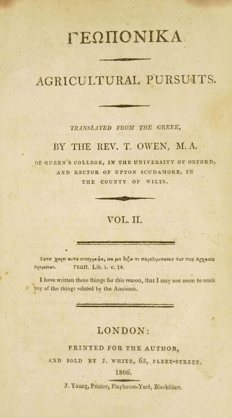 ΓΕΩΠΟΝΙΚΑ AGRICULTURAL PURSUITS. TRANSLATED FROM THE GREEK, BY THE REV. T. OWEN, M. A. of queen’s college, in the university of oxford, and RECTOR OF UPTON SCUDAMORE, IN THE COUNTY OF WILTS. VOL. II. I'tfTti χαξίν αυτα crvvsyga^ct, ινα μ* δοζν τι τΤΑξαλιμπανίιν των τοις ΑξχΑίοιξ u^jxiMav. ΓΕΛΠ. Lib. i. c. 14. I have written these things for this reason, that I may not seem to omit any of the things related by the Ancients. / LONDON: PRINTED FOR THE AUTHOR, AND SOLD BY J. WHITE, 63, FLEET-STREET. 1806. J. Young, Printer, PiayhouseOfard, Blackfriar?.