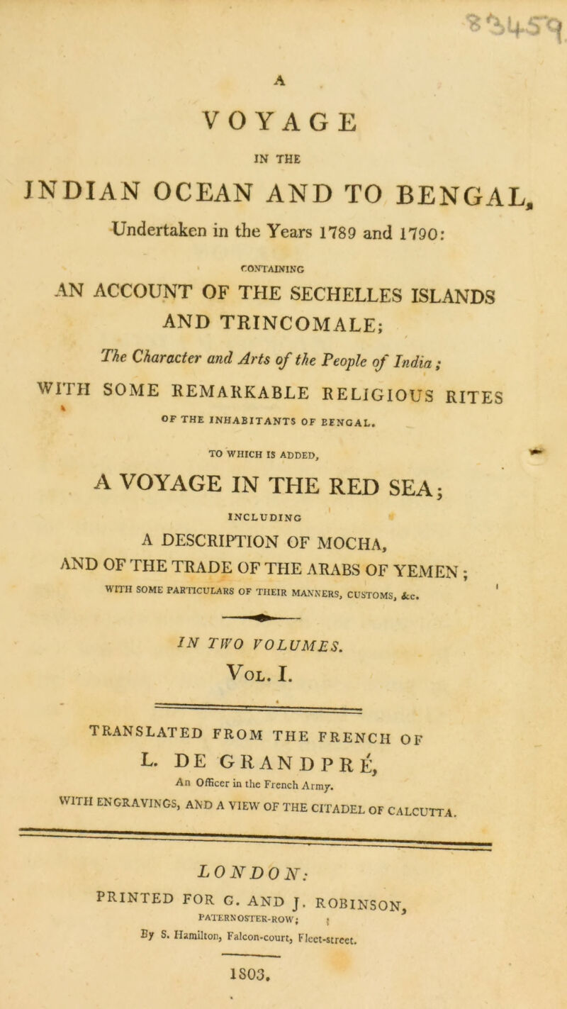 A VOYAGE IN THE INDIAN OCEAN AND TO BENGAL, Undertaken in the Years 1789 and 1790: > ro>rrAiNiNG AN ACCOUNT OF THF SECHELLES ISLANDS AND TRINCOMALE; The Character and Arts of the Feople of India ; WirH SOME REMARKABLE RELlGIOüS RITES % OF THE INHABITANTS OF EENGAL, ^ TO WHICH IS ADDED, * A VOYAGE IN THE RED SEA; INCLUDINO ' A DESCRIPTION OF MOCHA, AND OF THE TRADE OF THE ARABS OF YEMEN ; WITH SOME PARTICULARS OF TIIEIR MA.VNERS, CUSTOMS, &c. ' IN TW O VOLUMES. Vol. I. TRANSLATED FROM THE FRENCH OF L. D E G R A N D P R É, An Officer in the Frcnch Army. VVITH ENGRAVINGS, AND A VIEW OF THE CITADEL OF CALCUTTA LONDON: PRINTED FOR G. AND J. ROBINSON, PATERNOSTEK-ROW; { By S. Harailton, Falcon-court, Flcet-strcet, 1803.