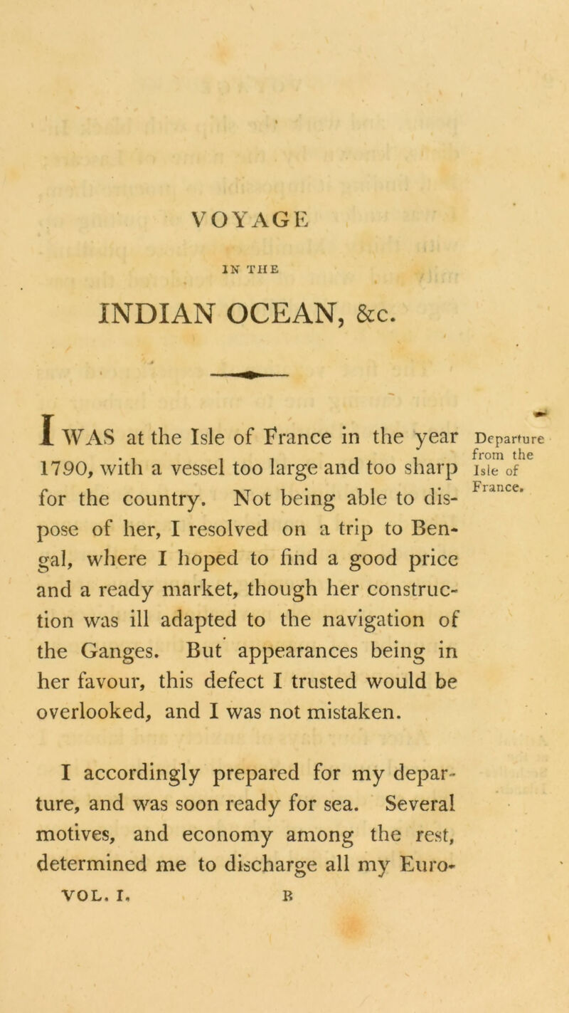 I VOYAGE I « IN THE pf INDIAN OCEAN, &c. I WAS at the Isle of France in the year 1790, witli a vessel too large and too sharp for the country. Not being able to dis- pose of ber, I resolved on a trip to Ben- gai, wbere I boped to find a good pricc and a ready market, though ber construc- tion was ill adapted to tbe navigation of the Ganges. But appearances being in ber favour, this defect I trusted would be overlooked, and I Avas not mistaken. I accordingly prepared for my depar- ture, and W2ls soon ready for sea. Several motives, and economy among the rest, determined me to discharge ail my Euro- VOL. I. B Departure from the Isle of France.