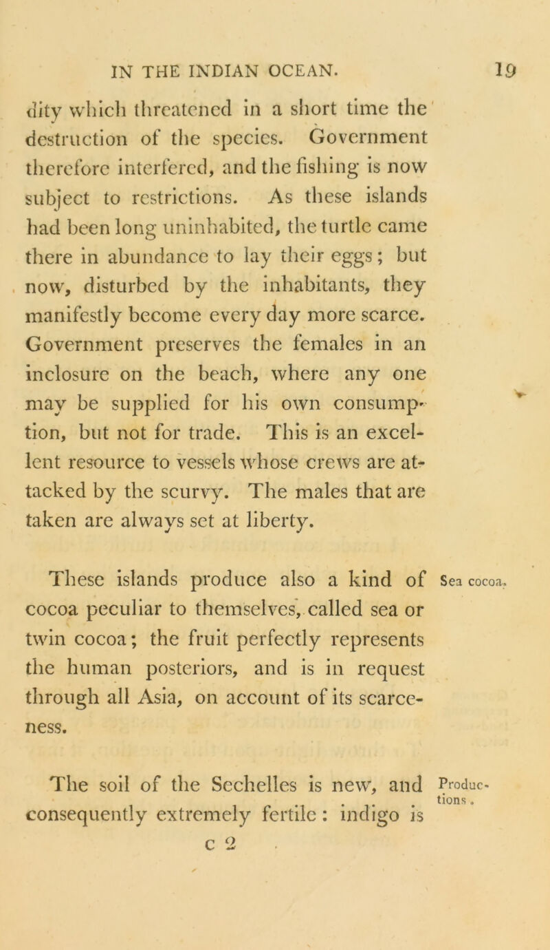 (îity wliicli thrcatcncd in a short time the' destruction of the species. Government tlierdbre interlercci, and the fishing is novv subject to restrictions. As these islands had been long uninhabited, the turtlc came there in abundance to lay their eggs ; but now, disturbed by the inhabitants, tliey manifestly become every day more scarce. Government préservés the females in an inclosurc on the beach, where any one may be supplied for his own consump' tion, but not for trade. This is an excel- lent resource to vessels whose crews are at- tacked by the scurvy. The males that are taken are always set at liberty. These islands produce also a kind of Sea cocoa, cocoa peculiar to themselves, called sea or twin cocoa; the fruit perfectly represents the human posteriors, and is in request through ail Asia, on accoimt of its scarce- ness. The soil of the Sechelles is new, and Produc. lions. consequently extremely fertile : indigo is c 2