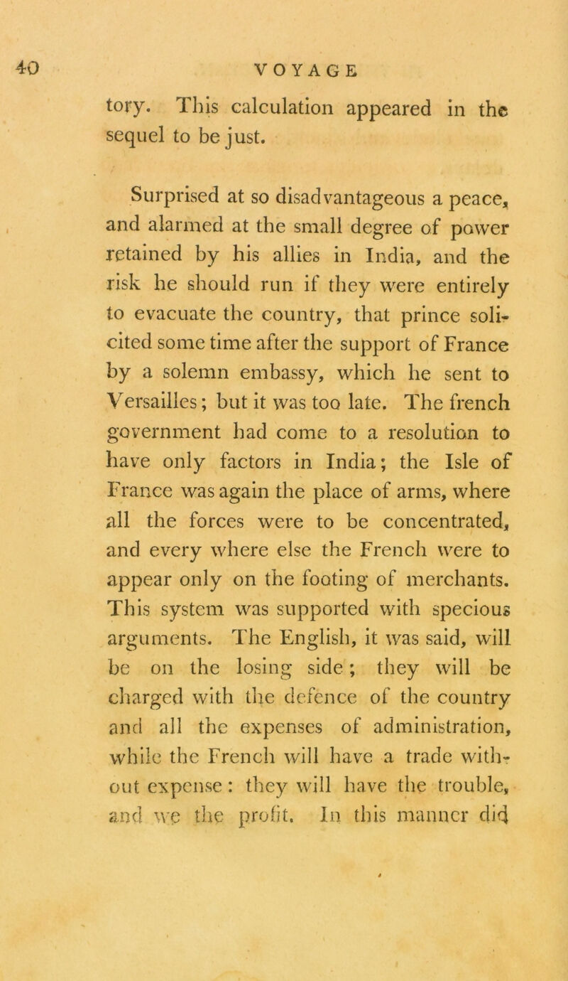 tory. This calculation appeared in thc seqiiel to be just. Surprised at so disadvantageous a peace, and alarmed at the small degree of power rctained by bis allies in India, and the risk he should run if they were entirely to evacuate the country, that prince soli- cited some time after the support of France by a solemn embassy, which he sent to Versailles ; but it was too late. The french government had corne to a résolution to hâve only factors in India; the Isle of France was again the place of arms, where ail the forces were to be concentrated, and every where else the French were to appear only on the footing of merchants. This System was supported with specious arguments. The English, it was said, will be on the losing side ; they will be charged with the dcfence of the country and ail the expenses of administration, while the French will hâve a trade with- out expcnse : they will hâve the trouble, and we the prolit. In this manncr did