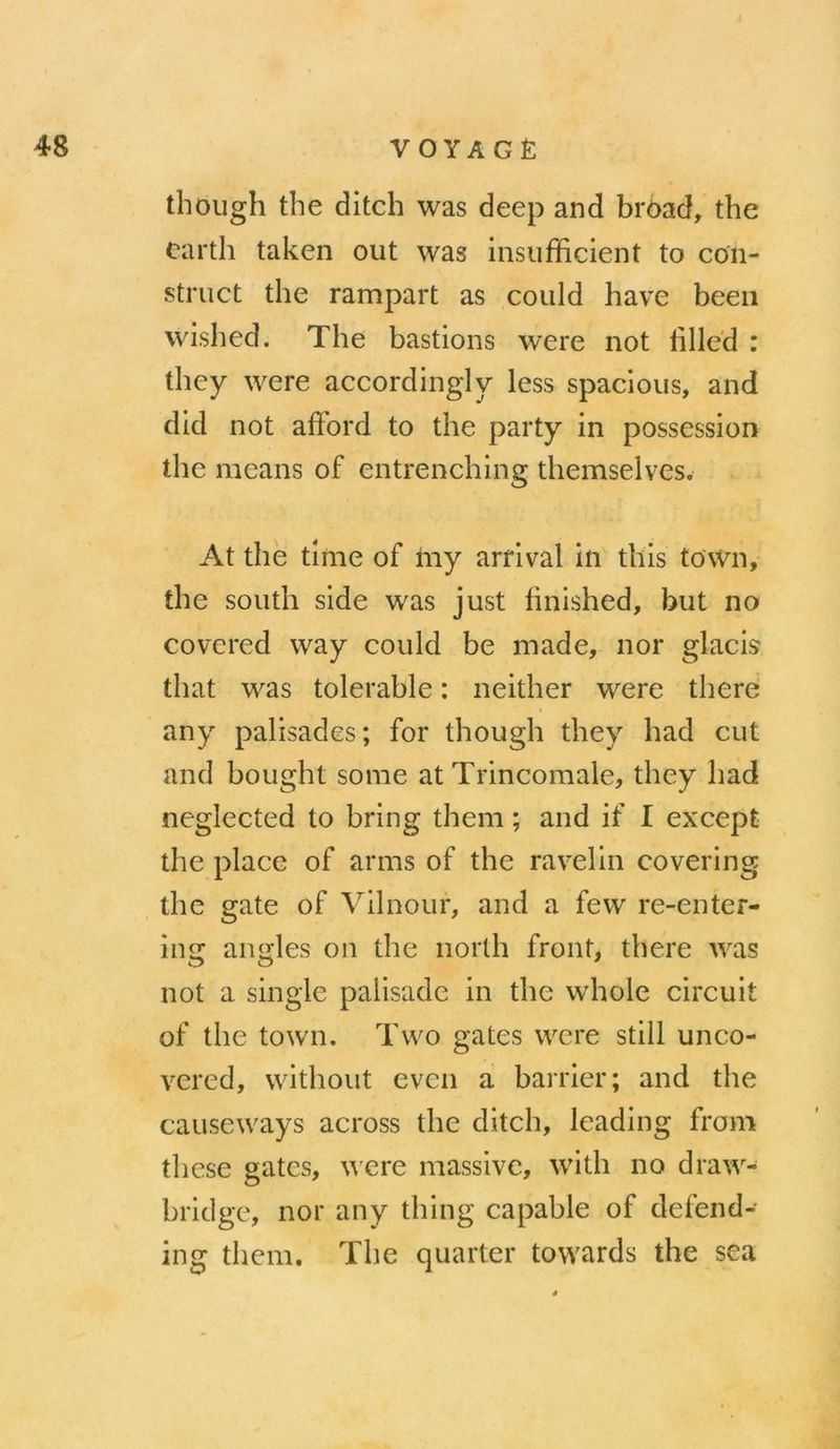 though the ditch was deep and broad, the earth taken out was insufficient to con- struct the rampart as could have been wished. The bastions were not filled : they were accordingly less spacious, and did not afford to the party in possession the means of entrenching themselves. At the time of my arrival in this town, the south side was just finished, but no covered way could be made, nor glacis that was tolerable: neither were there any palisades; for though they had cut and bought some at Trincomale, they had neglected to bring them; and if I except the place of arms of the ravelin covering ing angles on the north front, there was not à single palisade in the whole circuit of the town. Two gates were still unco- vered, without even a barrier; and the causeways across the ditch, leading from these gates, were massive, with na draw- bridge, nor any thing capable of defend- ing them. ‘The quarter towards the sea