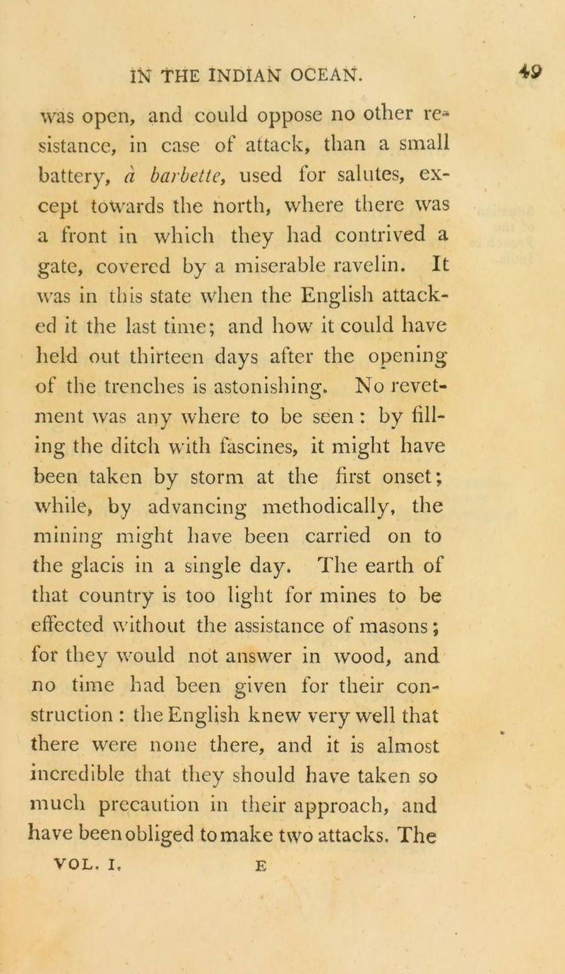 was open, and could oppose no other re- sistance, in case of attack, than a small battery, & barbette, used for salutes, ex- cept towards the north, where there was a front in which they had contrived a gate, covered by a miserable ravelin. It was in this state when the English attack- ed it the last time; and how it could have held out thirteen days after the opening of the trenches is astonishing, No revet- ment was any where to be seen: by fill- ing the ditch with fascines, it might have been taken by storm at the first onset; while, by advancing methodically, the mining might have been carried on to the glacis in a single day. The earth of that country is too light for mines to be effected without the assistance of masons ; for they would not answer in wood, and no time had been given for their con- struction : the English knew very well that there were none there, and it is almost incredible that they should have taken so much precaution in their approach, and have beenobliged tomake two attacks. The vor. L E