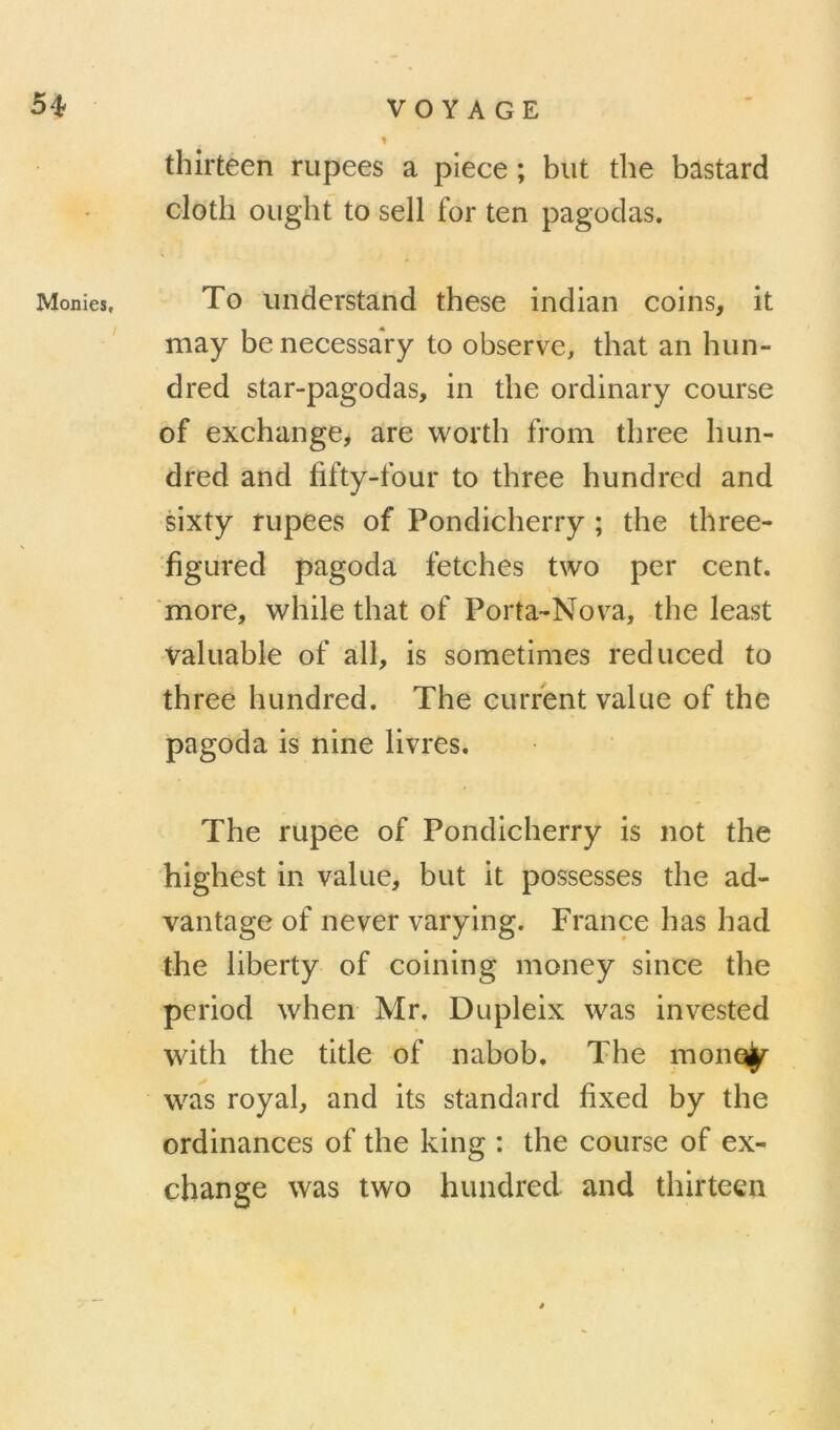 5^ Monies, VOYAGE thirteen rupees a plece ; but the bastard cloth ought to sell for ten pagodas. To undcrstand tbese indian coins, it may be necessary to observe, that an hiin- dred star-pagodas, in the ordinary course of exchangCj are wortb from tbree lum- dred and fifty-four to tbree hundred and ■sixty rupees of Pondicherry ; the tbree- figured pagoda fetches two per cent, more, vv^hile that of Porta-Nova, the least Valuable of ail, is sometinies reduced to tbree hundred. The current value of the pagoda is nine livres. The rupee of Pondicherry is not the highest in value, but it possesses the ad- vantage of ne ver varying. France lias had the liberty of coinin g money since the period when Mr. Dupleix was invested with the title of nabob, The mone^ wa^s royal, and its standard fixed by the ordinances of the king : the course of ex- cbange was two hundred and thirteen