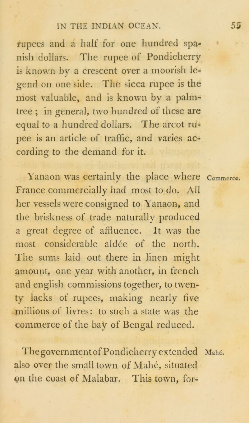 nipees and a lialf for one hundrcd spa- nish dollars. The rupee of Pondicherry is known by a crescent over a moorisli le- gend on one side. The sicca rupee is the inost valuable, and is known by a palm- tree ; in general, two hiindred of these are equal to a hundred dollars. The arcot ru- pee is an article of traffic, and varies ac- cording to the demand for it. Yanaon was certainly the place where France commercially had most to do. Ail lier vessels were consigned to Yanaon, and the briskness of trade naturally produced a grcat degree of affluence. It was the most considérable aidée of the north. The su ms laid ont there in linen might amount, one year with another, in french and english commissions together, to twen- ty lacks of rupees, making nearly five millions of livres: to such a State was the commerce pf the bay of Bengai reduced. The govcrnmentof Pondicherry extendcd also over the small town of Ylahe, situated on the coast of Malabar. This town, for- Commerce. Mah CT>i