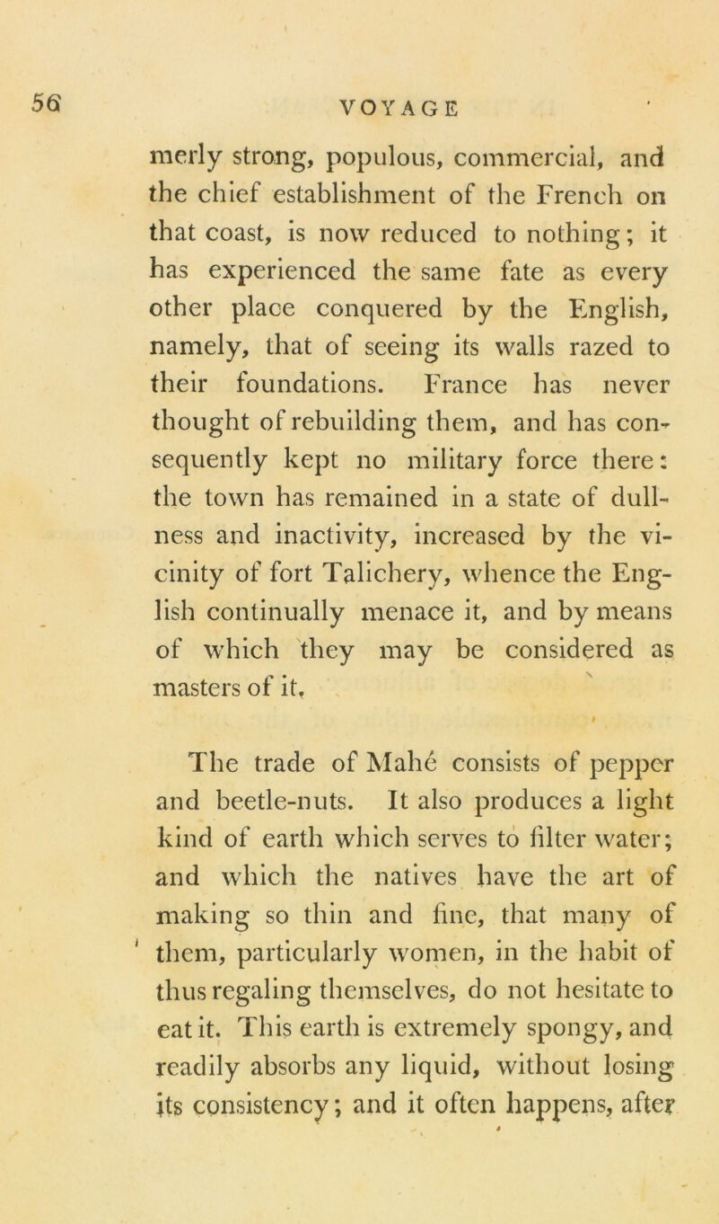 merly strang, populous, commercial, and the chief establishment of the French on that coast, is now reduced to nothing ; it has experienced the same fate as every other place conquered by the English, namely, that of seeing its walls razed to their foundations. France has never thought of rebiiilding them, and has con- sequently kept no military force there : the town has remained in a State of dulF ness and inactivity, increased by the vi- cinity of fort Talichery, whence the Eng- lish continually menace it, and by means of which they may be considered as masters of it, # The trade of Mahé consists of pepper and beetle-nuts. It also produces a light kind of earth which serves to hlter water; and which the natives hâve the art of making so thin and fine, that many of ' them, particularly wonien, in the habit of thusregaling themselves, do not hesitateto eatit. This earth is extremely spongy, and readily absorbs any liqiiid, without losing its consistency ; and it often happens, after