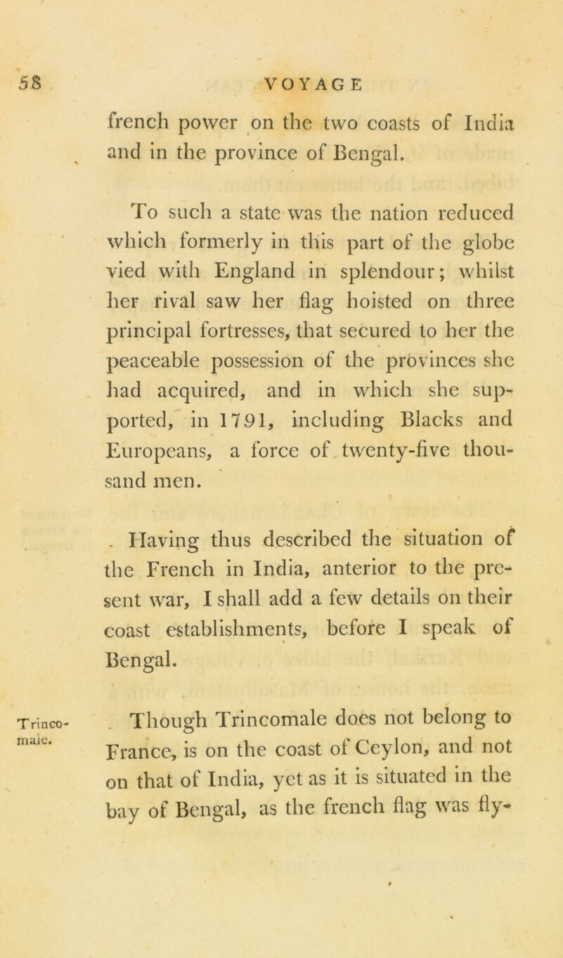 T rinco- maie. french power on the two coasts of India and in the province of Bengah To such a State was the nation rediiced which formerly in this part of the globe vied w^ith England in splendeur ; whilst lier rival saw her flag hoisted on three principal fortresses, that secured to her the peaceable possession of the provinces she had acqiiired, and in which she sup- ported, in 1791, including Blacks and Europeans, a force of twenty-five thon- sand men. - Having thus described the situation of the French in India, anterior to the pré- sent war, I shall add a few details on their coast establishments, before I speak of Bengal. Though Trincomale does not belong to France, is on the coast ol Ceylon, and not on that of India, yct as it is situated in the bay of Bengal, as the french flag was fly-