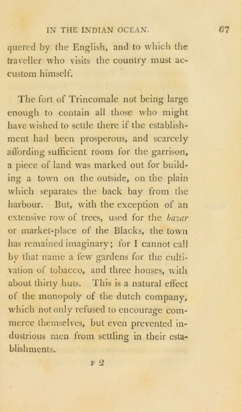 querecl by the Ëngllsh, and to whlcli the travellcr who visits the country must ac- custom liimself. The fort of Trlneomale not being large enough to contain ail tliose who might bave wished to settle there if the establish- ment had been prospérons, and scarcely aifording sufficient room for the garrison, a piece of land was marked ont for build- ing a town on the outside, on the plain which séparâtes the back bay from the harbour. But, with the exception of an extensive row of trees, used for the bazar or market-place of the Blacks, the town lias remained imaginary; for I cannot call by that name a few^ gardens for the culti- vation of tobacco, and three houses, with about thirty buts. This is a natural effect of the monopoiy of the dutch company, which notonly refused to encourage com- merce themselves, but even prevented in- dustrious mcn from settling in their esta- blishments.