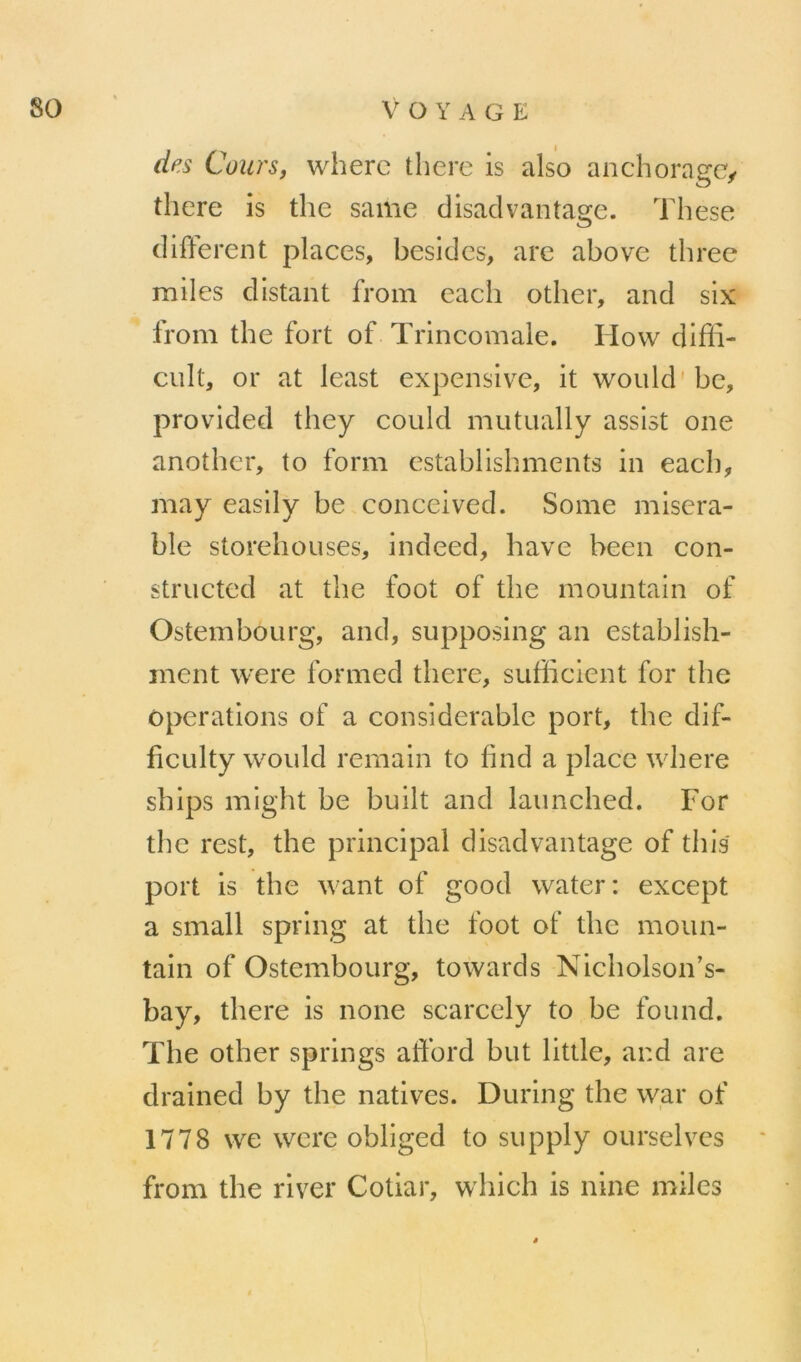 des Cours, wherc there is also anchoragc^ there is the same clisadvantage. These different places, besides, arc above three miles distant from each other, and six froni the fort of Trincomale. Hovv difii- cult, or at least expensive, it would'be, provided they could mutually assist one another, to form establishments in each, may easily be conceived. Some miséra- ble storehouses, indeed, hâve been con- structed at the foot of the mountain of OstemboLirg, and, supposing an establish- ment were formed there, sufficient for the operations of a considérable port, the dif- ficulty would remain to find a place where ships might be built and laimched. For the rest, the principal disadvantage of tins port is the want of good water: except a small spring at the foot of the moun- tain of Ostembourg, towards Nicholson’s- bay, there is none scarcely to be found. The other springs afford but little, and are drained by the natives. During the war of 1778 we were obliged to supply ourselves from the river Cotiar, which is nine miles