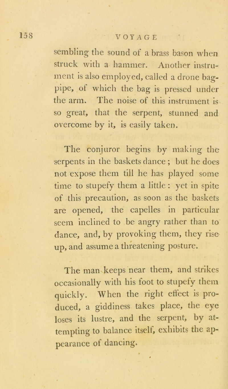 sembling tbe Sound ot a brass bason wlicn striick witli a banimer. Aiiother instru- ment is also employed, callcd a drone bag- plpe, oi which the bag is presscd under the arm. The noise of tins instrument is so great, that the serpent, stunned and overcome by it, is easily taken. Tlie conjuror begins by making the serpents in the baskets dance ; but he does not expose them till he bas played some time to stupefy them a little : yet in spite of tbis précaution, as soon as tbe baskets are opened, tbe capelles in partlcular seem inclined to be angry ratber tban to dance, and, by provoking them, tbey rise up, and assume a tbfeatening posture. Tbe man keeps near them, and strikes occasionally with bis foot to stupefy them quickly. When the rigbt effect is pro- duced, a giddiness takes place, tbe eye loses its lustre, and the serpent, by at- tempting to balance itself, exbibits the ap- pearance of dancing.