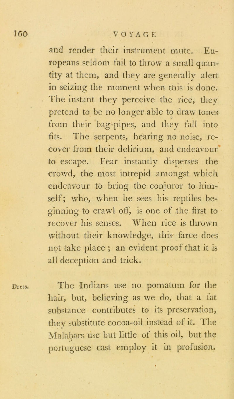 IGO Dress. VOYAGE and render thcir instrument mute. Eu- ropeans seldoin fail to throw a small quan- tity at them, and they are generaliy alert in seizlng the moment wlien Uiis is donc. The instant tlicy pcrceive the rice, tliey prétend to be no longer able to draw tones trom tbeir bag-pipes, and tbey fall into fits. The serpents, bearing no noise, re- cover from tbeir delirium, and endeavour^ to escape. Fear instantly disperses tbe crowd, the most intrepid amongst wbich endeavour to bring the conjuror to bim- self ; who, wben be secs bis reptiles be- ginning to crawl off, is one of tbe first to recover bis senses. Wben rice is tbrown witbout tbeir knowledge, tbis' farce does not take place ; an évident proof that it is ail déception and trick. Tbe Indians use no pomatum for tbe bail*, but, believing as we do, tbat a fat substance contributes to its préservation, tbey substitute cocoa-oil instead of it. Tbe Malabars lise but little of tbis oil, but the portuguese cast eniploy it in profusion. /