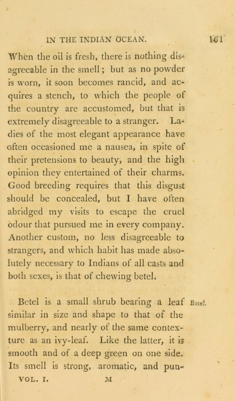 'When the oll is fresh, there is nothlng dis- agreeable in the sinell ; but as no powder is worn, it soon becomes rancld, and ac- quires a stencb, to wbich the people of the country are accustomed, but that is extremely disagreeable to a stranger. La- dies of the most élégant appearance hâve often occasioned me a nauseaj in spite of their pretensions to beauty, and the higli opinion they entertained of their charms. Good breeding requires that tliis disgust should be concealed, but I hâve often abridged my vislts to escape the cruel odour that pursued me in evcry company. Another custom, no less disagreeable to strangers, and whicli habit bas made abso- lutely necessary to Indians of ail casts and both sexes, is that of chevving betel. Betel is a small shrub bearlng a ieaf Beteî. simllar in size and shape to that of the mulberry, and nearly of the same contex- ture as an ivy-leaf. Like the latter, it is - smooth and of a deep green on one side. Its smell is strong, aromatic, and pun- VOL. I. M '