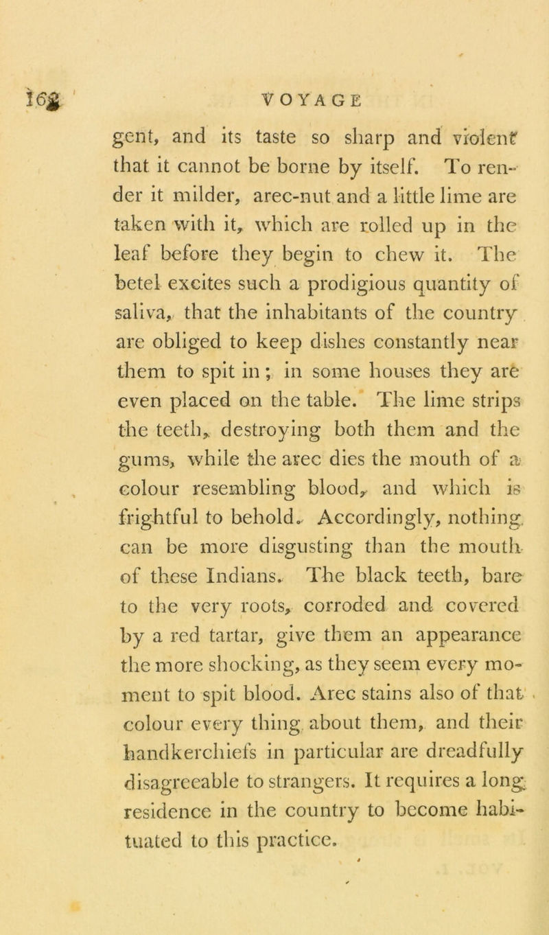 VOYAGE gent, and its taste so sharp and violent that it cannot be borne by itself. To ren- der it milder, arec-nut and a llttle lime are taken with it, which are rolled up in thc leaf before they begin to chew it. The betel excites such a prodigioiis quantity of saliva, that the inhabitants of the country are obliged to keep dishes constantly near them to spit in ;> in some bouses they aré even placed on the table. The lime strips the teeth, destroying both them and the gums, while the arec dies the mouth of a Goloiir resembling blood,. and which is frightful to behold.. Accordingly, nothing. can be more disgiisting than the mouth of these Indians. The black teeth, bare to the very roots, corroded and covcred bya red tartar, give them an appearance the more shocking, as they seem every mo- ment to spit blood. Arec stains also of thaf . colour every thing about them, and their handkerchiefs in particular are dreadfully disagrceable to strangers. It requires a long résidence in the country to bccome habi- tuated to this practice.
