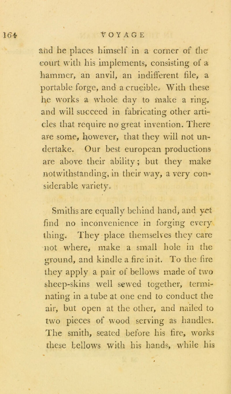 aiid he places hlmself in a corner of flie court wlth his impleinents, consisting of a hammer, an anvil, an indifferent file, a portable forge, and acrucible^ With these he Works a wliole day to make a ring, and will succeed in fabricating other arti- cles that require no great invention. TJiere are some, however, that they will not un- dertake. Our best european productions are above their ability ; but they make notwithstanding, in their way, a very con- sidérable varicty. • f Smiths are equaîly behind hand, and yet find no inconvenience in forging every thing. They-place themselves they care not where^ make a small fiole in the ground, and kindle a fire init, To the lire they apply a pair of bellows made of two sheep-skins well sewed togetber, ternii- nating in a tube at one end to conduct the air, but open at the otber, and nailed to two pièces of wood serving as liandlcs. The smith, seated before his fire, works these bellows witli his hands, while his