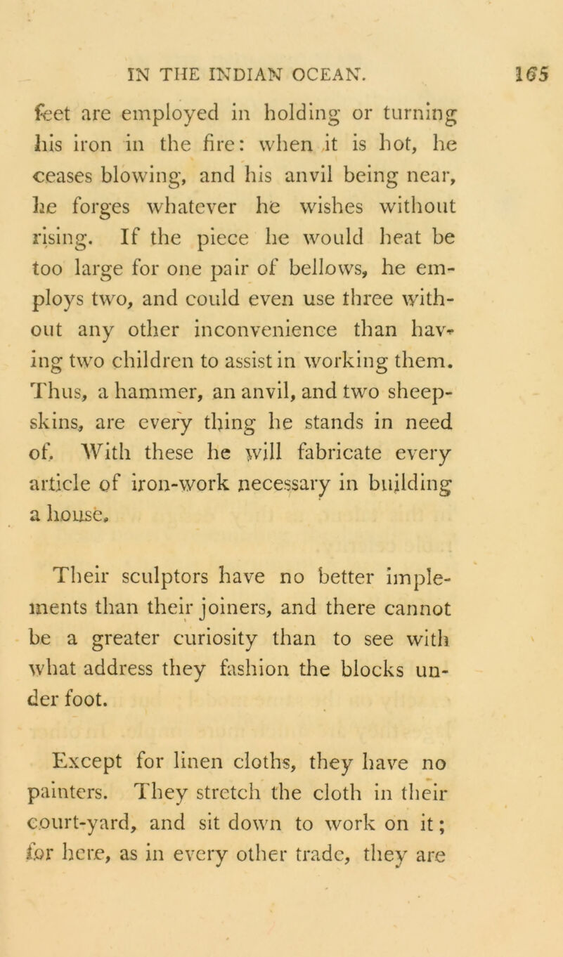 feet are employée! in holding or turning his iron in the fire: when jt is hot, he ceases blowing, and his anvll being near, ]je forges whatever he wishes without rlslng. If the piece he would beat be too large for one pair of bellows, he em- ploys two, and could even use three with- out any other inconvenienee than ha\> ing two children to assist in working them. Th us, a hammer, an an vil, and two sheep- skins, are every thing he stands in need of. AVith these he will fabricate every article of iron-work necessary in building a housép Thelr sculptors hâve no better împle- ments than their joiners, and there cannot be a greater curiosity than to see with what address they fashion the blocks un- der foot. Except for linen cloths, they bave no painters. They stretch the cloth in their eourt-yard, and sit down to work on it ; for hcre, as in every other trade, they are