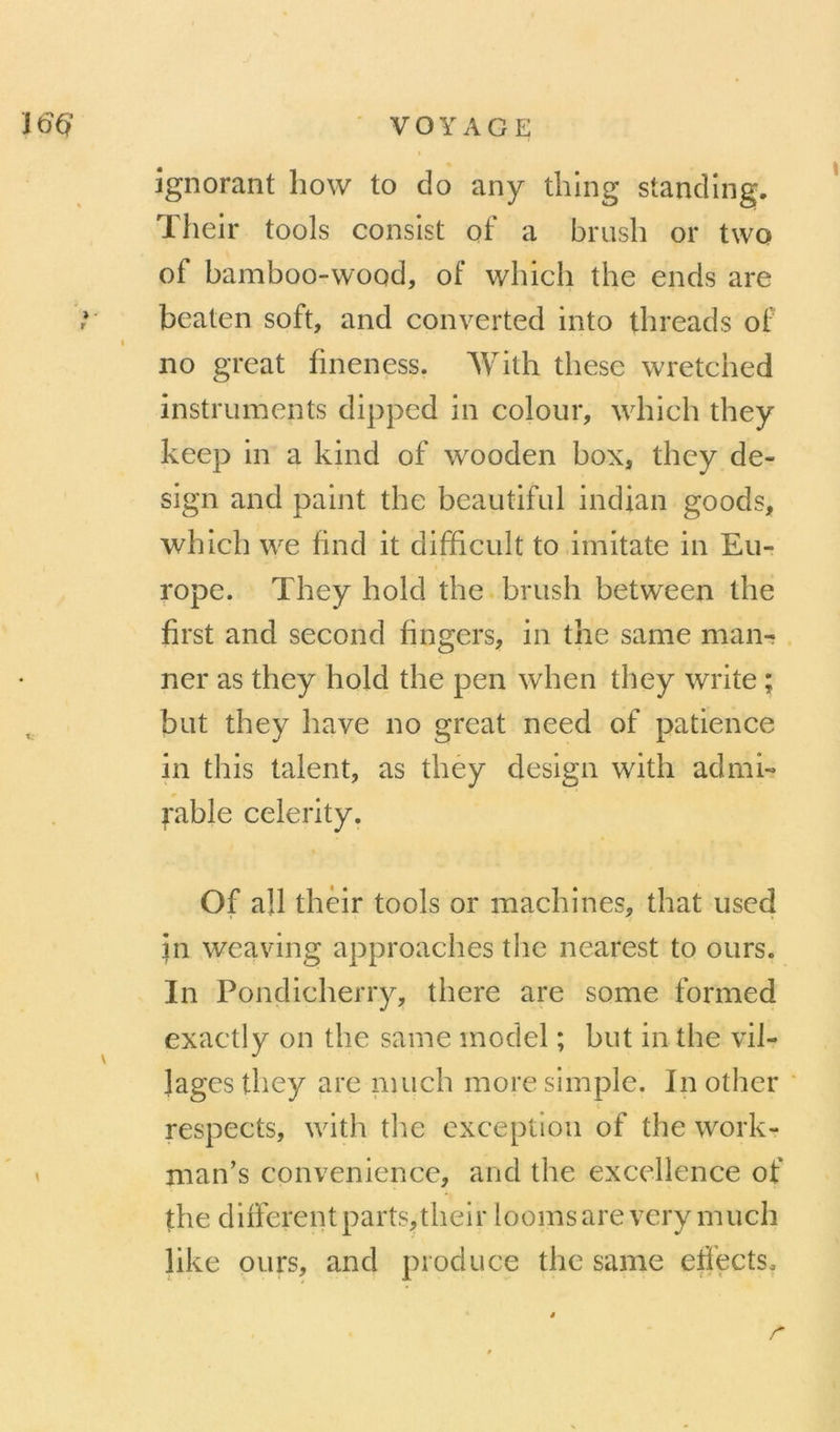 ignorant liow to do any tlilng standing. Their tools conslst of a brush or two of bamboo-wood, of which the ends are beaten soft, and converted into tlireads of no great fineness. With these wretched instruments dipped in colour, whieh they keep in a kind of wooden box, they de- sign and paint the beautiful indian goods, which we find it difficult to imitate in Eu- rope. They hold the brush between the first and second fingers, in the same man-; . ner as they hold the peu when they Write ; but they hâve no great need of patience in this talent, as they design with admi- rable celerity. Of ail thèir tools or machines, that uscd in weaving approaches the nearest to ours. In Ponçlicherry, there are some formed exactly on the same model ; but in the vil- lages they are nuich more simple. Inother respects, with tlie exception of the work- man’s convenience, and the excellence of the differentparts,their loomsare very much like ours, and produce the same etiects.