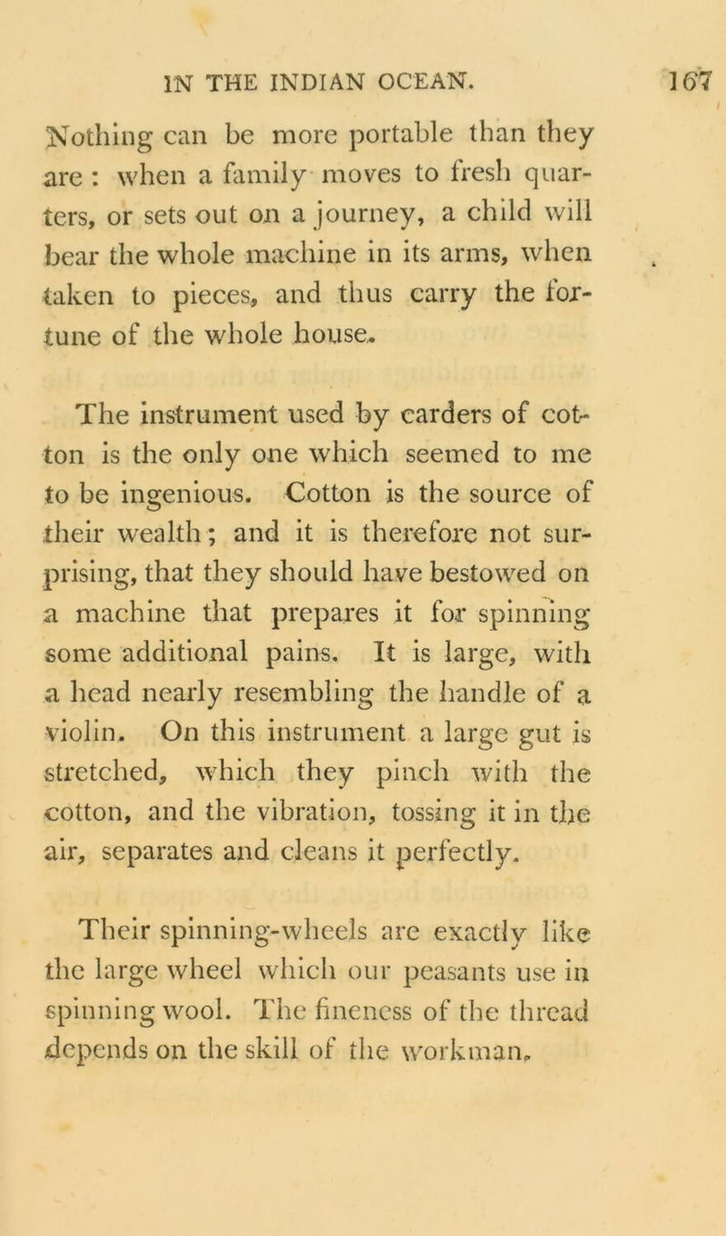 Nothiiig can be more portable than they are : when a family moves to fresb qiiar- ters, or sets eut on a journey, a child will bear the whole machine in its arms, when laken to pièces, and thus carry the for- tune of the whole house. The instrument used by carders of cot- ton is the only one which seemed to me to be ingenious. Cotton is the source of their wealth ; and it is therefore not sur- prising, that they should hâve bestowed on a machine that préparés it for spinning some additional pains. It is large, with a head nearly resembling the handle of a violin. On this instrument a large gut is stretched, which they piiich with the cotton, and the vibration, tossing it in the air, séparâtes axid cleans it perfectly. Their spinning-wheels are exactiy like the large wheel which our peasants use in spinning wool. The fineness of the thread dépends on the skill of the workman^