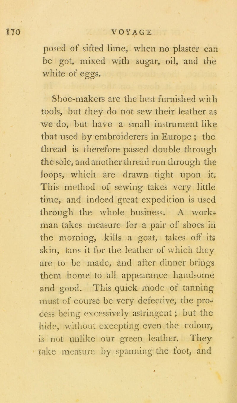 i posecl of siftecl lime, when no plaster can be got, mixecl with sugar, oil, and th'e wliite of eggs. Shoe-makcrs are tbe best furnished witb tools, but they do not sew thelr leather as we do, but bave a small instrument like tbat used by embroiderers in Europe ; tbe tbread is tberefore passed double tbrougb tbe sole, and anotber tbread run tbrougb tbe loops, wbicb are clrawn tigbt upon it. Tins metbod of sewing takes very little time, and indeed great expédition is used tbrougb tbe wbole business. A work^ man takes measure for a pair of sboes in tlie morning, kills a goat, takes off its skin, tans it for tbe leatber of wbicb tbey are to bc made, and after dinner brings tbem borne to ail appearance bandsome and good. Tbis quick mode of tanning must of course be very defective, tbe pro- cess being excessively astringent ; but tbe bide, witbout excepting even tbe colour, is not Linlike our green leatber. Tbey iakc measure by spanning tbe foot, and