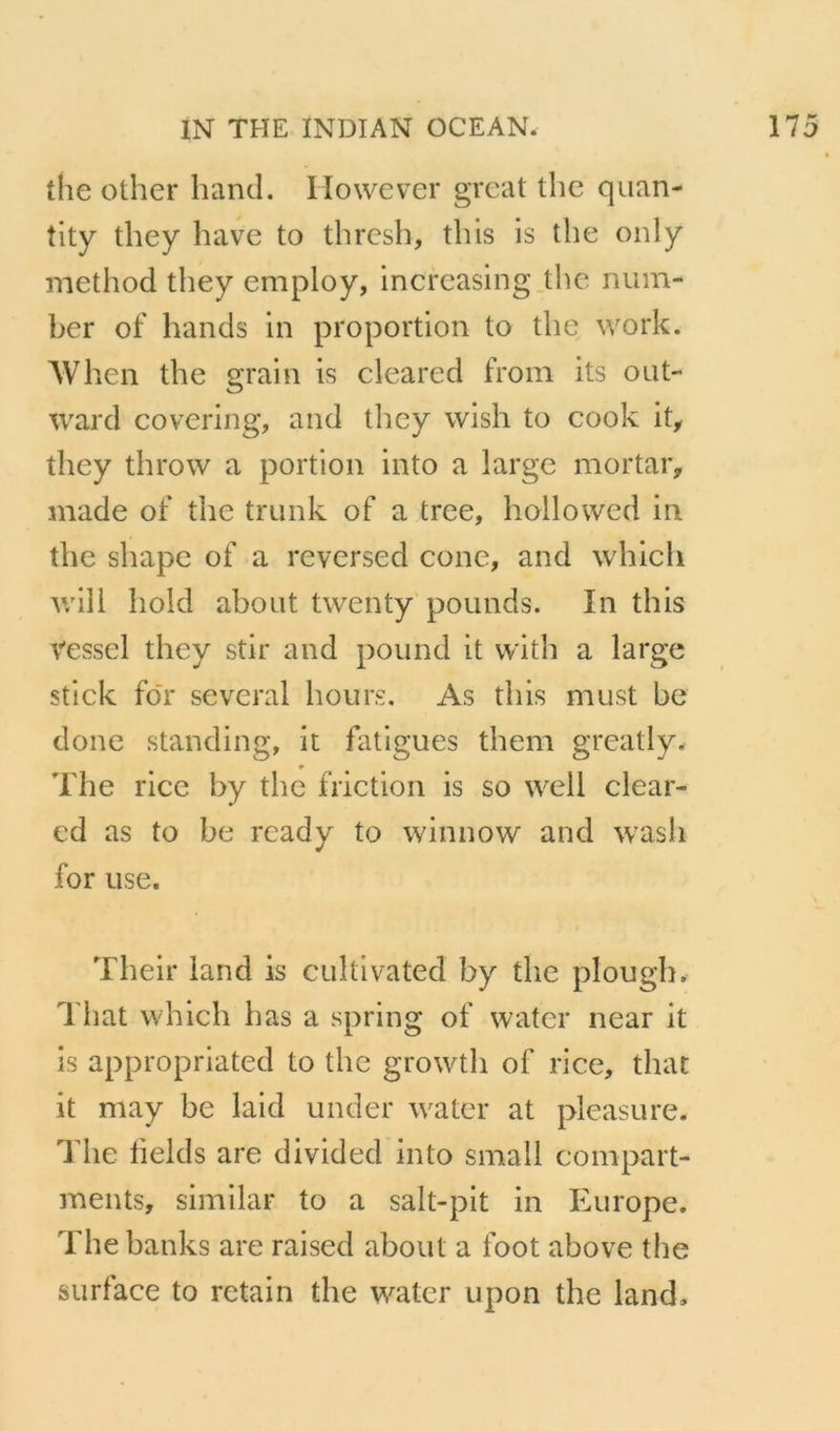 the other hand. However grcat tlic quan- tity they hâve to thrcsh, this is the only iiiethod they employ, increasing.the num- ber of hands in proportion to the work. When the grain is cleared froni its oiit- ward covering, and they wish to cook it^ they throw a portion into a large mortaiv made of the trunk of a tree, hollowed in the shape of a reversed cône, and which will hold abont twenty'pounds. In this Vessel they stir and pound it with a large stick foT several hours. As this must be donc standing, it fatigues them greatly, The rice by the friction is so well clear- ed as to be rcady to winnow and wasii for use. Their land is cuîtivated by the plough. That which bas a spring of water near it is appropriated to the growth of rice, that it may be laid under water at pleasure. The helds are divided into small conipart- ments, similar to a salt-pit in Europe. The banks are raised about a foot above the surface to retain the water upon the land.