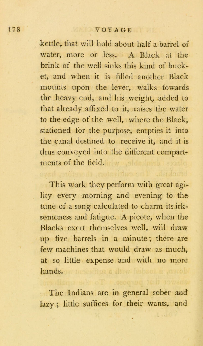 kettlc, that will liold about lialf a barrel of water, more or less. A Black at the brink of the well sinks thls kind of buck- et, and vvhen it is filied another Black moiints upon the lever, walks towards the heavy end, and his weight, ,added to that already affixed to it, raises the water to the edge of the well, where the Black, stationed for the purpose, empties it into the canal destined to reçoive it, and it is thus conveyed into the différent compart- ments of the field. This Work theyperform with great agi- lity every morning and evening to the tune of a song calculated to charni its irk- semeness and fatigue. A picote, when the Blacks exert themselves well, will draw up five barrels in a minute; there are few machines that would draw as much, at so little expense and with no more hands. The Indians are in general sober and lazy ; little suffices for their wants, and