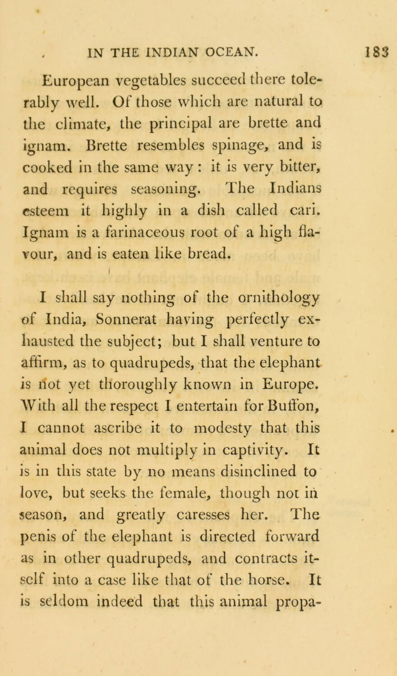 European vegctables siicceed there tole- rably well. Of those wliich are natural to tlie climate, the principal are brette and ignam. Brette resembles spinage, and is cooked in the same way : it is very bitter, and requires seasoning. The Indians csteem it highly in a dish called cari. Ignam is a farinaceous root of a high fia- vour, and is eaten like bread. i I sliall say nothing of the ornithology of India, Sonnerat having perfectly ex- hausted the subject; but I shall venture to affirm, as to quadrupeds, that the éléphant is Ilot yet thoroughly known in Europe. Witlî ail the respect I entertain forButfon, I cannot ascribe it to modesty that this animal does not multipiy in captlvity. It is in this State by no means dislnclined to love, but seeks the female, though not iiï season, and greatly caresses her. The pénis of the éléphant is directed forward as in other quadrupeds, and contracts it- self into a case like that of the horse. It is seldom indeed that this animal propa-
