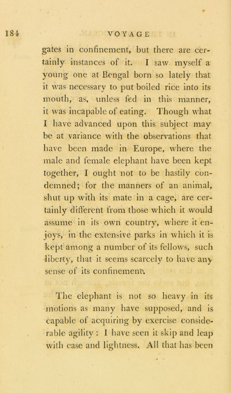 gates in confinement, but there are cer- tainly instances of it. I saw myself a young one at Bengal boni so lately that it was necessary to put boiled rice into its mouth, as, unless fed in this manner, it was incapable of eating. Though what I bave advanced iipon this subject may be at variance with the observations that bave bcen made in Europe, where the male and female éléphant hâve been kept together, I ought not to be hastily con- demned; for the manners of an animal, shut iip with its mate in a cage, are cer- tainly different iVom those which it would assume in its own country, where it en- joys, in the extensive parks in which it is kepf among a number of its fellows, sucli liberty, that it seems scarcely to hâve any sense of its confinement The éléphant is not so heavy in its motions as many hâve supposed, and is capable of acquiring by exercise considé- rable agility : I bave seen it sklp and leap with ease and llghtness. Ail that bas been