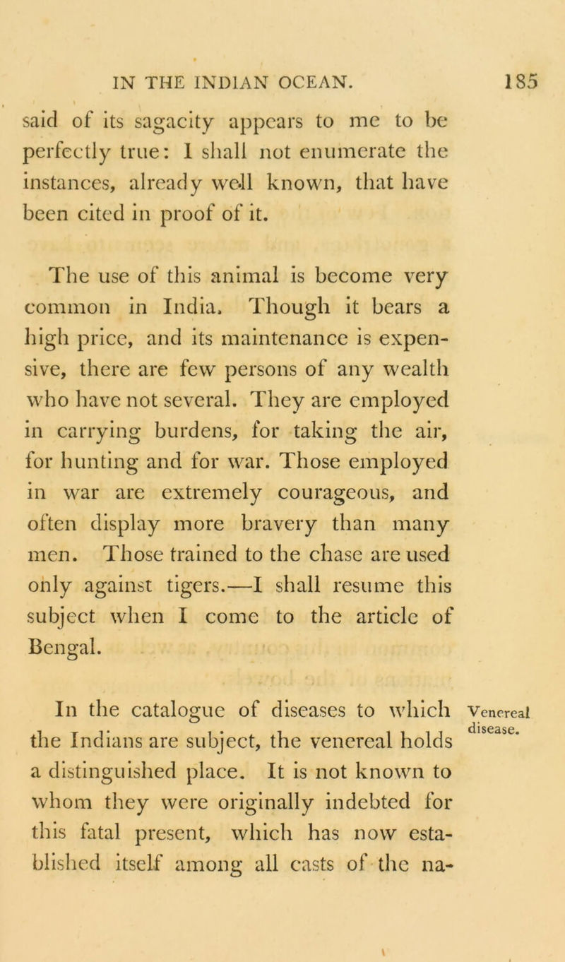sald of Its sagaclty appcars to me to be perfectly true: 1 shall not enumcratc the instances, already vvc.ll known, that bave been cited in proof of it. The use of tliis animal is become very common in India. Tliough it bears a high price, and its maintenance is expen- sive, there are fevv persons of any wealth who bave not several. They are employed in carrying burdens, for taking the air, for hunting and for war. Those employed in war are extremely courageous, and often display more bravery than many men. Those trained to the chase are used ohly against tigers.—I shall résumé this subject when I corne to the article of B en gai. In the catalogue of diseases to which the Indians are subject, the vencrcal holds a distinguished place, It is not known to whom they were originally indebted for this fatal présent, which has now esta- blishcd itsclf among ail casts of the na- Vencreal disease.